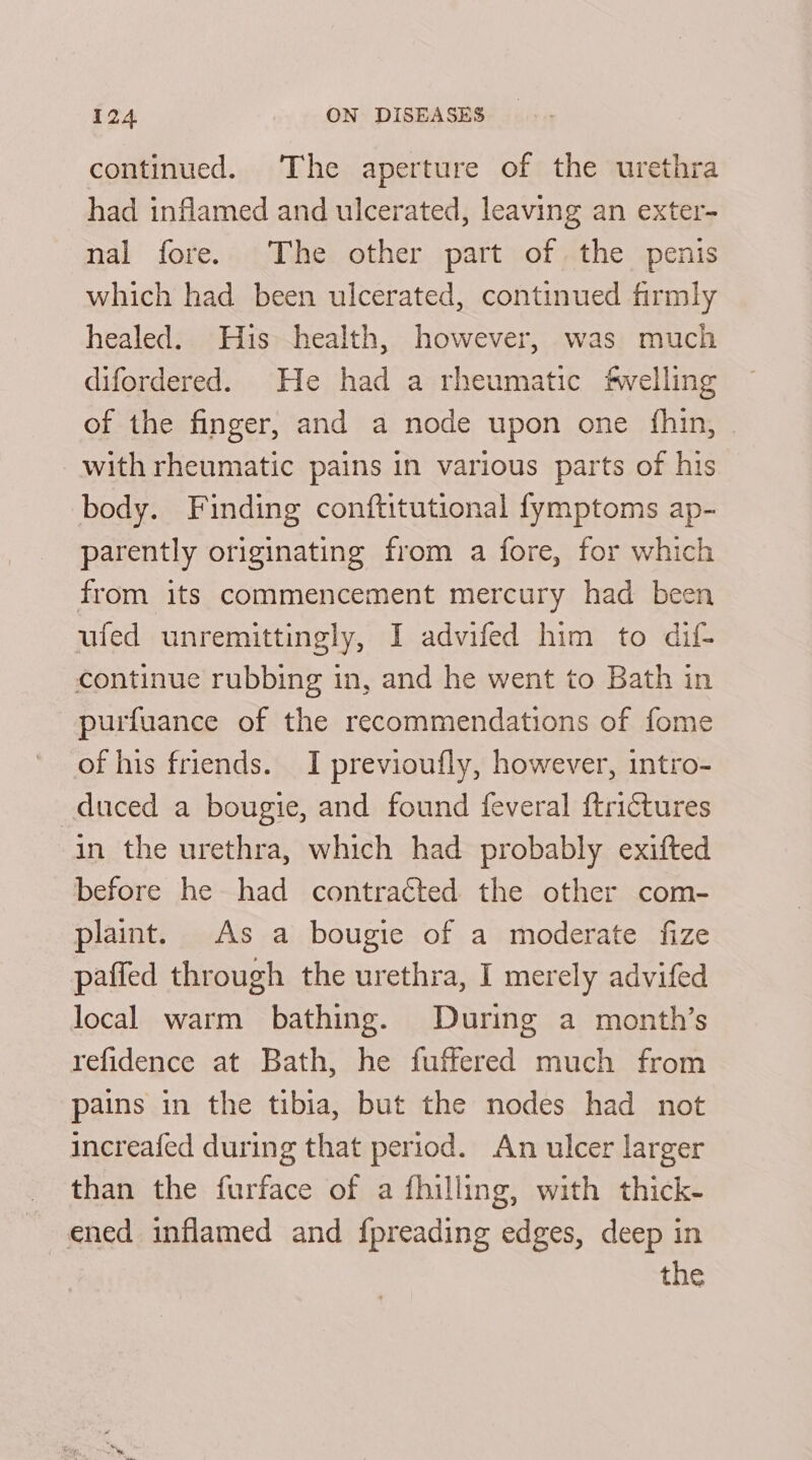 continued. The aperture of the urethra had inflamed and ulcerated, leaving an exter- nal fore. The other part of the penis which had been ulcerated, continued firmly healed. His health, however, was much difordered. He had a rheumatic ‘fwelling of the finger, and a node upon one {fhin, with rheumatic pains in various parts of his body. Finding conftitutional fymptoms ap- parently originating from a fore, for which from its commencement mercury had been ufed unremittingly, I advifed him to dif- continue rubbing in, and he went to Bath in purfuance of the recommendations of fome of his friends. I previoufly, however, intro- duced a bougie, and found feveral ftrictures in the urethra, which had probably exifted before he had contracted the other com- plaint. As a bougie of a moderate fize paffed through the urethra, I merely advifed local warm bathing. During a month’s refidence at Bath, he fuffered much from pains in the tibia, but the nodes had not increafed during that period. An ulcer larger than the furface of a fhilling, with thick- ened inflamed and fpreading edges, deep in the