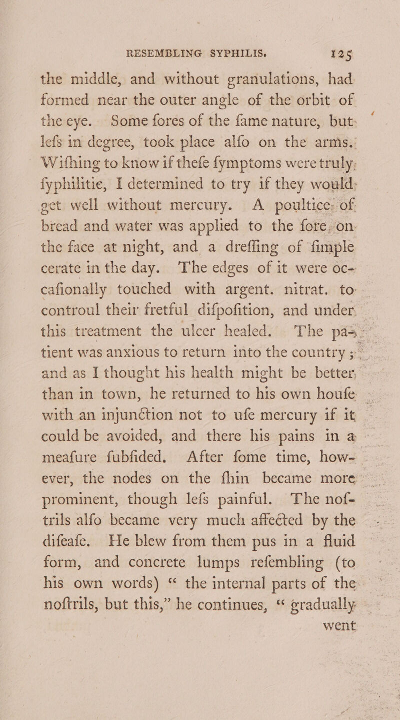 the middle, and without granulations, had formed near the outer angle of the orbit of the eye. Some fores of the fame nature, but: lefs in degree, took place alfo on the arms:.: Withing to know if thefe fymptoms were truly: fyphilitie, I determined to try if they would; get well without mercury. A _ poultice: of. bread and water was applied to the fore. on. the face at night, and a drefling of fimple cerate inthe day. The edges of it were oc-: cafionally touched with argent. nitrat. to controul their fretful difpofition, and under, this treatment the ulcer healed. The pas” tient was anxious to return into the country tn and as I thought his health might be better,» - than in town, he returned to his own houfe ._ with an injunction not to ufe mercury if it — could be avoided, and there his pains in a -— meafure fubfided. After fome time, how- ever, the nodes on the fhin became more”: prominent, though lefs painful. The nof- trils alfo became very much affected by the difeafe. He blew from them pus in a fluid form, and concrete lumps refembling (to his own words) “ the internal parts of the ~ nofirils, but this,” he continues, “ gradually went