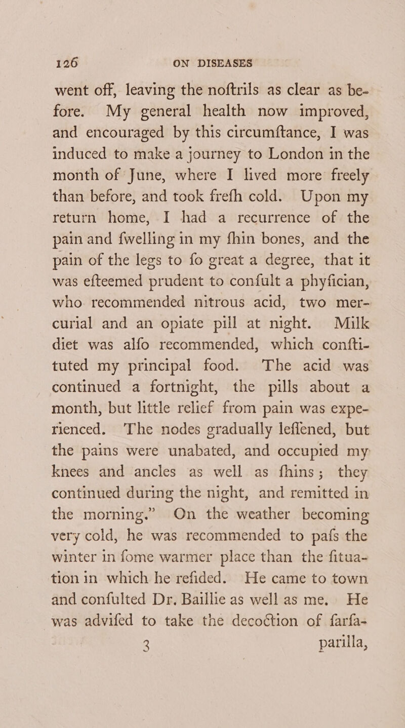 went off, leaving the noftrils as clear as be- fore. My general health now improved, and encouraged by this circumftance, I was induced to make a journey to London in the month of June, where I lived more freely than before, and took frefh cold. Upon my return home, I had a recurrence of the pain and {welling in my fhin bones, and the pain of the legs to fo great a degree, that it was efteemed prudent to confult a phyfician, who recommended nitrous acid, two mer- curial and an opiate pill at night. Milk diet was alfo recommended, which confti- tuted my principal food. The acid was continued a fortnight, the pills about a month, but little relief from pain was expe- rienced. The nodes gradually lefiened, but the pains were unabated, and occupied my knees and ancles as well as fhins; they continued during the night, and remitted in the morning.” On the weather becoming very cold, he was recommended to pafs the winter in fome warmer place than the fitua- tion in which he refided. He came to town and confulted Dr. Baillie as well as me. He was advifed to take the decoétion of farfa- 2 parilla, ~