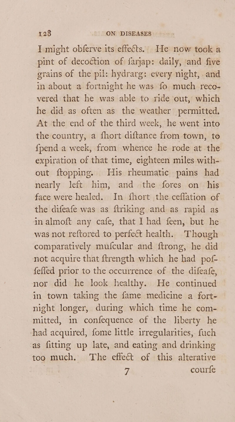 I might obferve its effects. He now took a pint of decoction of farjap: daily, ‘and five grains of the pil: hydrarg: every night, and in about a fortnight he was fo much reco- vered that he was able to ride out, which he did as often as the weather permitted. At the end of the third week, he went into the country, a fhort diftance from town, to {pend a week, from whence he rode at the expiration of that time, eighteen miles with- out ftopping. His rheumatic pains had nearly left him, and the fores on _ his face were healed. In fhort the ceflation of the difeafe was as ftriking and as rapid as inalmoft any cafe, that I had feen, but he was not reftored to perfect health. Though comparatively mufcular and ftrong, he did not acquire that ftrength which he had pof- fefled prior to the occurrence of the difeafe, nor did he look healthy. He continued in town taking the fame medicine a fort- night longer, during which time he com- mitted, in confequence of the liberty he had acquired, fome little irregularities, fuch as fitting up late, and eating and drinking too much. The effect of this alterative 9, courfe