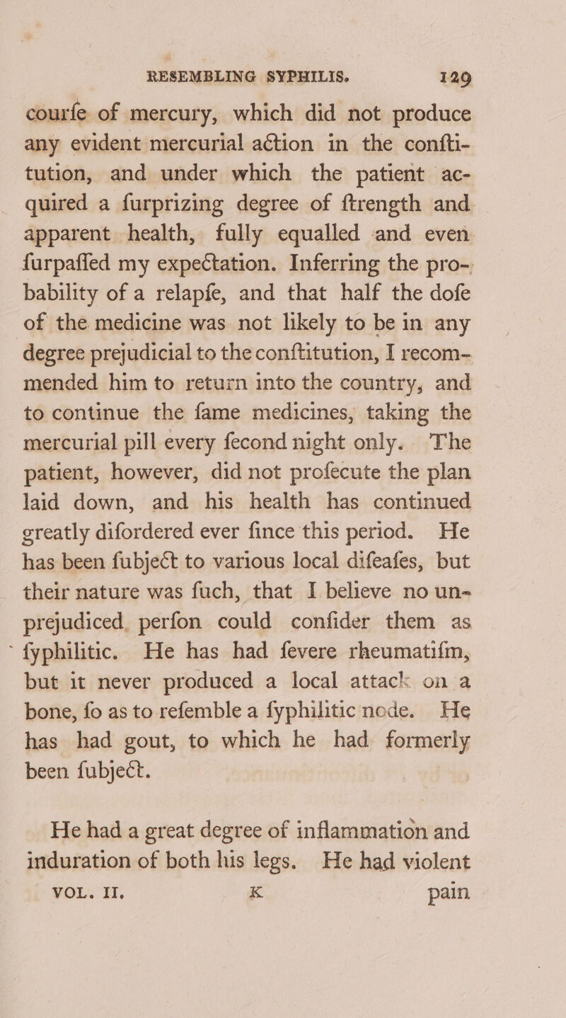 courfe of mercury, which did not produce any evident mercurial action in the confti- tution, and under which the patient ac- quired a furprizing degree of ftrength and. apparent health, fully equalled and even furpafled my expectation. Inferring the pro-. bability of a relapfe, and that half the dofe of the medicine was not likely to be in any degree prejudicial to the conftitution, I recom- mended him to return into the country, and to continue the fame medicines, taking the mercurial pill every fecond night only. The patient, however, did not profecute the plan laid down, and his health has continued greatly difordered ever fince this period. He has been fubject to various local difeafes, but their nature was fuch, that I believe no un- prejudiced, perfon could confider them as ’ fyphilitic. He has had fevere rheumatifm, but it never produced a local attack on a bone, fo as to refemble a fyphilitic node. He has had gout, to which he had formerly been fubject. He had a great degree of inflammation and induration of both his legs. He had violent VOL. II, K pain