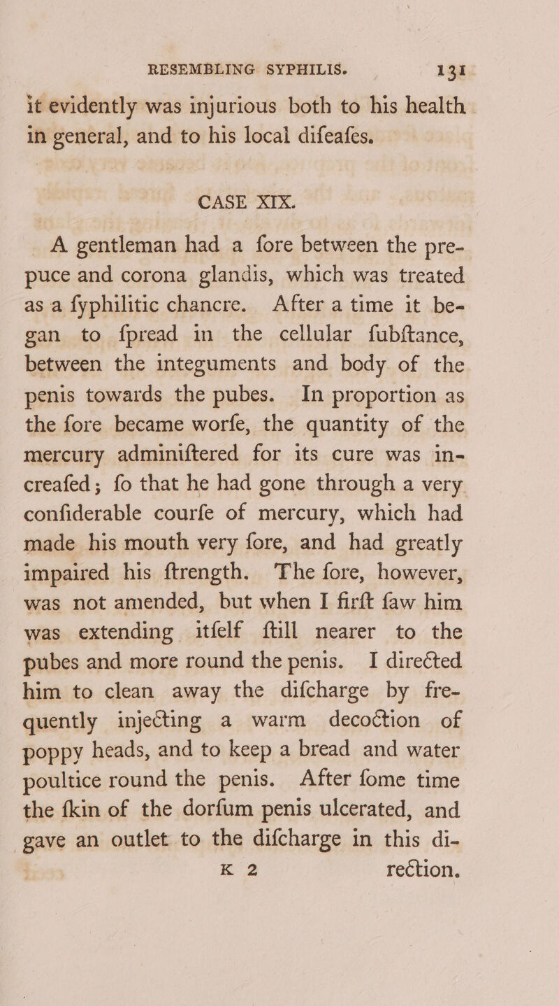 it evidently was injurious both to his health. in general, and to his local difeafes. CASE XIX. _ A gentleman had a fore between the pre- puce and corona glandis, which was treated as a fyphilitic chancre. After a time it be- gan to fpread in the cellular fubftance, between the integuments and body of the penis towards the pubes. In proportion as the fore became worfe, the quantity of the mercury adminiftered for its cure was in- creafed; fo that he had gone through a very confiderable courfe of mercury, which had made his mouth very fore, and had greatly impaired his ftrength. The fore, however, was not amended, but when I firft faw him was extending itfelf ftill nearer to the pubes and more round the penis. I directed him to clean away the difcharge by fre- quently injecting a warm decoction of poppy heads, and to keep a bread and water poultice round the penis. After fome time the fkin of the dorfum penis ulcerated, and gave an outlet to the difcharge in this di- K 2 rection.