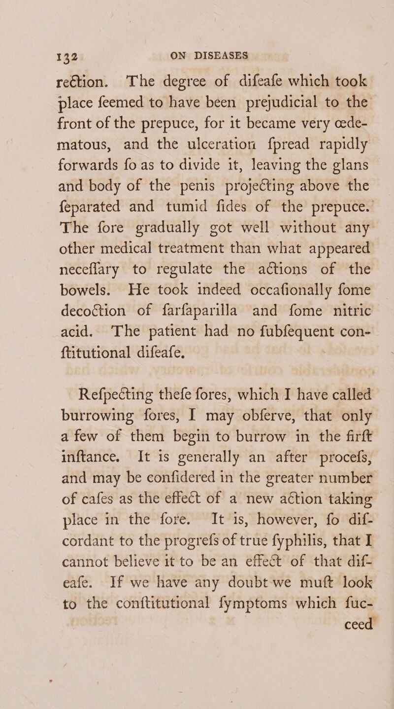 reCtion. The degree of difeafe which took place feemed to have been prejudicial to the front of the prepuce, for 1t became very cede- matous, and the ulceration fpread rapidly forwards fo as to divide it, leaving the glans and body of the penis projecting above the feparated and tumid fides of the prepuce. The fore gradually got well without any other medical treatment than what appeared neceflary to regulate the actions of the bowels. He took indeed occafionally fome decoction of farfaparilla and fome nitric acid. The patient had no fubfequent con- ftitutional difeafe. Refpecting thefe fores, which I have called burrowing fores, I may obferve, that only afew of them begin to burrow in the firft inftance. It is generally an after procefs, and may be confidered in the greater number of cafes as the effect of a new action taking place in the fore. It is, however, fo dif- cordant to the progrefs of true fyphilis, that I cannot believe it to be an effect of that dif- eafe. If we have any doubt we muft look to the conftitutional fymptoms which fuc- ceed