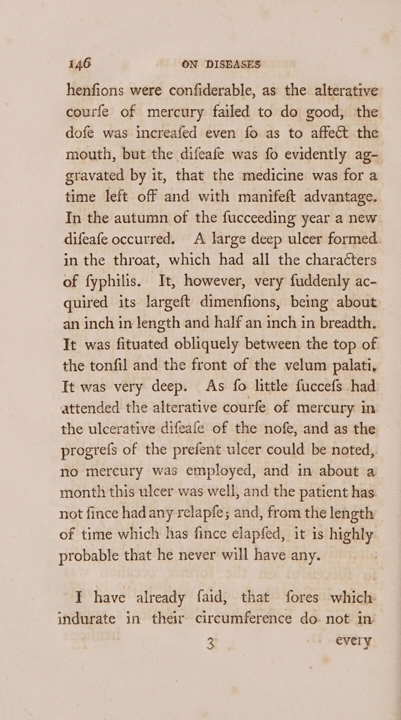 henfions were confiderable, as the alterative courfe of mercury failed to do good, the dofe was increafed even fo as to affect the mouth, but the difeafe was fo evidently ag- gravated by it, that the medicine was for a time left off and with manifeft advantage. In the autumn of the fucceeding year a new. difeafe occurred. A large deep ulcer formed. in the throat, which had all the characters of fyphilis. It, however, very fuddenly ac- quired its largeft dimenfions, being about an inch in length and half an inch in breadth. It was fituated obliquely between the top of the tonfil and the front of the velum palati, It was very deep. As fo little fuccefs had attended the alterative courfe of mercury in the ulcerative difeafe of the nofe, and as the progrefs of the prefent ulcer could be noted,. no mercury was employed, and in about a month this ulcer was well, and the patient has. not fince hadany relapfe; and, from the length of time which has fince elapfed, it 1s highly probable that he never will have any. | I have already faid; that fores which indurate in their circumference do- not in 3 - every