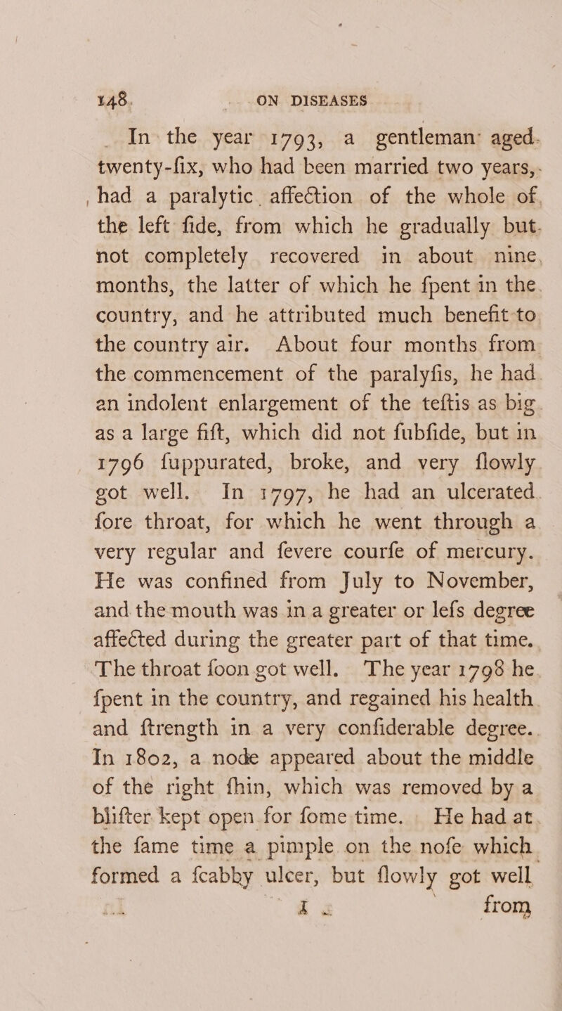 In the year 1793, a gentleman’ aged. twenty-fix, who had been married two years, had a paralytic, affeGtion of the whole of the left fide, from which he gradually but. not completely recovered in about nine. months, the latter of which he fpent in the. country, and he attributed much benefit to the country air. About four months from. the commencement of the paralyfis, he had. an indolent enlargement of the teftis as big. as a large fift, which did not fubfide, but in 1796 fuppurated, broke, and very flowly got well. In 1797, he had an ulcerated fore throat, for which he went through a very regular and fevere courfe of mercury. He was confined from July to November, and the mouth was in a greater or lefs degree affected during the greater part of that time. The throat foon got well, The year 1798 he. {pent in the country, and regained his health and ftrength in a very confiderable degree. In 1802, a node appeared about the middle of the right fhin, which was removed by a blifter kept open for fome time. He had at. the fame time a pimple on the nofe which formed a fcabhy ulcer, but flowly got well i a ORs