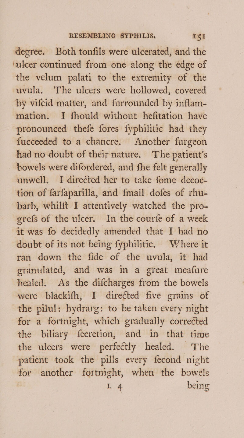 degree. Both tonfils were ulcerated, and the \ulcer continued from one along the edge of the velum palati to the extremity of the uvula. The ulcers were hollowed, covered by vifcid matter, and furrounded by inflam- mation. I fhould without hefitation have pronounced thefe fores fyphilitic had they fucceeded to a chancre. Another furgeon had no doubt of their nature. The patient’s - bowels were difordered, and fhe felt generally unwell. I directed her to take fome decoc- tion of farfaparilla, and {mail dofes of rhu- barb, whilft I attentively watched the pro- grefs of the ulcer. In the courfe of a week it was fo decidedly amended that I had no doubt of its not being fyphilitic. Where it ran down the fide of the uvula, it had granulated, and was in a great meafure healed. As the difcharges from the bowels were blackifh, I directed five grains of the pilul: hydrarg: to be taken every night for a fortnight, which gradually corrected the biliary fecretion, and in that time the ulcers were perfectly healed. The patient took the pills every fecond night for another fortnight, when the bowels