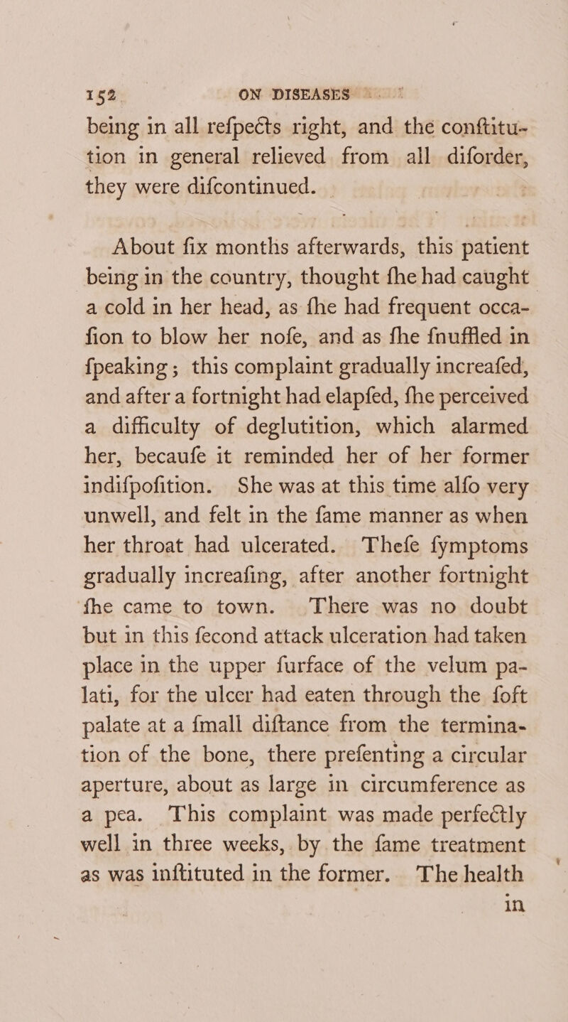 15a ON DISEASES =. being in all refpects right, and the conftitu- tion in general relieved from all diforder, they were difcontinued. | | About fix months afterwards, this patient being in the country, thought fhe had caught a cold in her head, as fhe had frequent occa- fion to blow her nofe, and as fhe fnuffled in {peaking ; this complaint gradually increafed, and after a fortnight had elapfed, fhe perceived a difficulty of deglutition, which alarmed her, becaufe it reminded her of her former indifpofition. She was at this time alfo very unwell, and felt in the fame manner as when her throat had ulcerated. Thefe fymptoms gradually increafing, after another fortnight fhe came to town. There was no doubt but in this fecond attack ulceration had taken place in the upper furface of the velum pa- lati, for the ulcer had eaten through the foft palate at a {mall diftance from the termina- tion of the bone, there prefenting a circular aperture, about as large in circumference as a pea. This complaint was made perfectly well in three weeks, by the fame treatment as was inftituted in the former. The health in