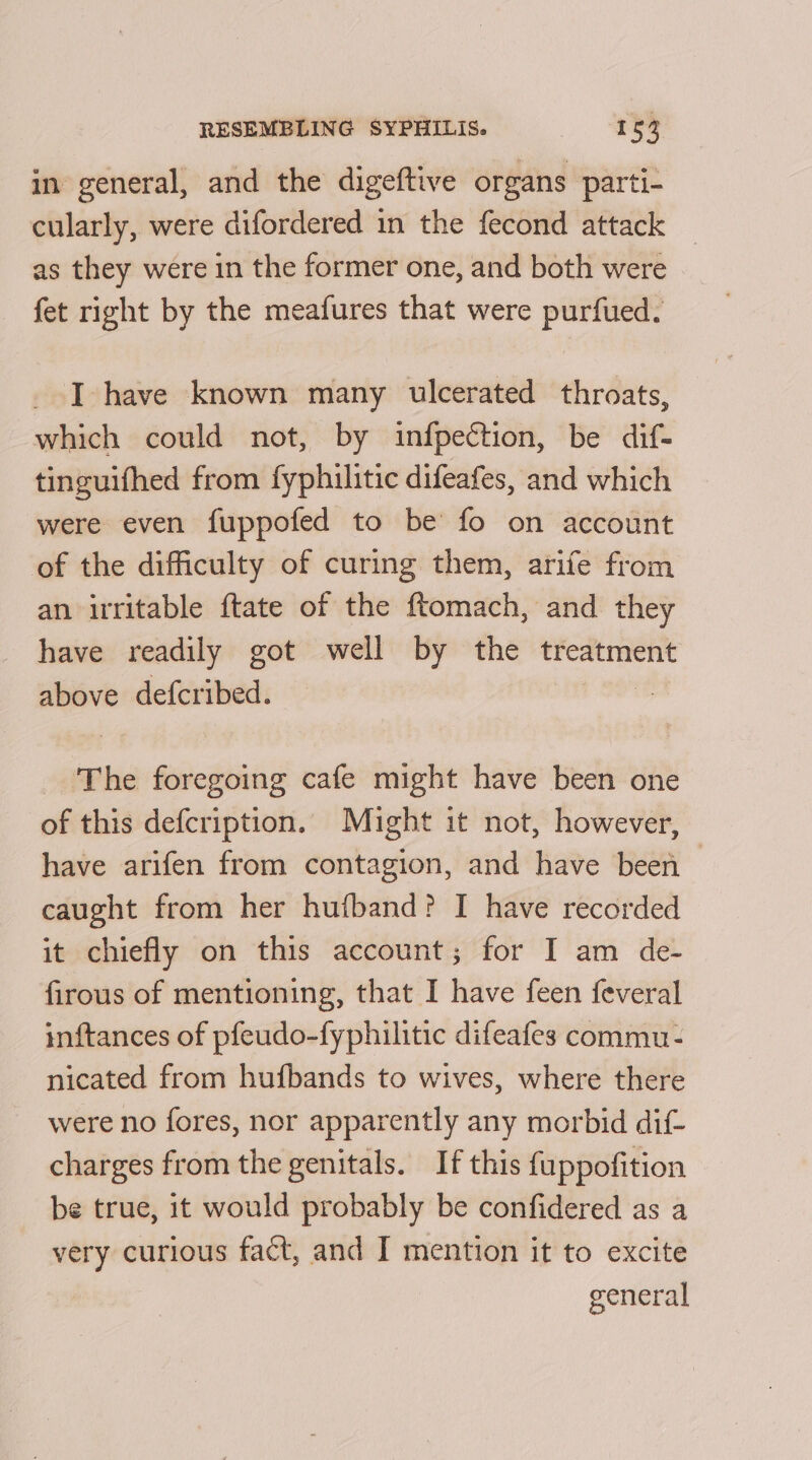 in general, and the digeftive organs parti- cularly, were difordered in the fecond attack _ as they were in the former one, and both were fet right by the meafures that were purfued. _ J have known many ulcerated throats, which could not, by infpection, be dif- tinguifhed from fyphilitic difeafes, and which were even fuppofed to be fo on account of the difficulty of curing them, arife from an irritable ftate of the ftomach, and they have readily got well by the treatment above defcribed. The foregoing cafe might have been one of this defcription. Might it not, however, have arifen from contagion, and have been — caught from her hufband? I have recorded it chiefly on this account; for I am de- firous of mentioning, that I have feen feveral inftances of pfeudo-fyphilitic difeafes commu- nicated from hufbands to wives, where there were no fores, nor apparently any morbid dif- charges from the genitals. If this fuppofition be true, it would probably be confidered as a very curious fact, and I mention it to excite general