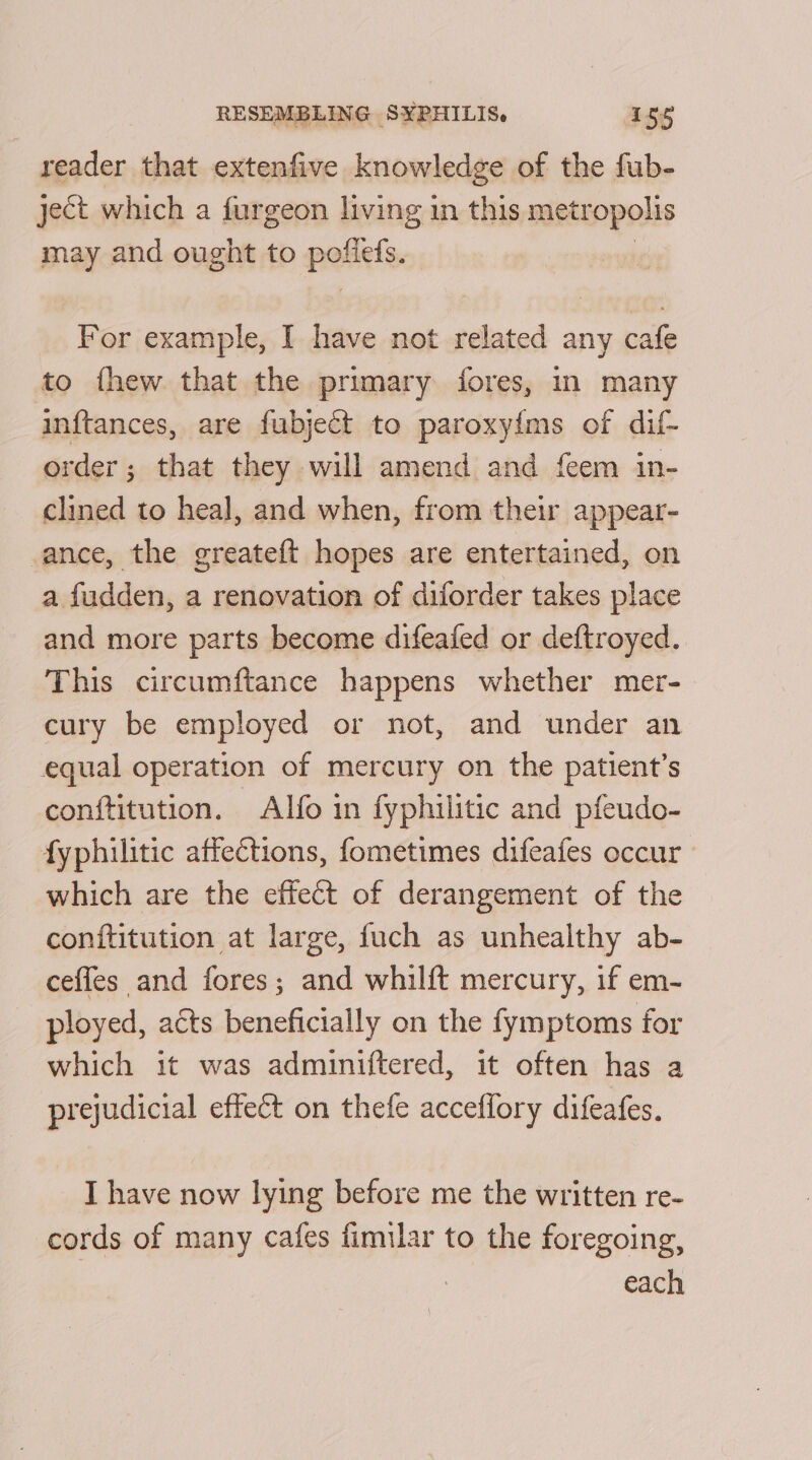 reader that extenfive knowledge of the fub- ject which a furgeon living in this metropolis may and ought to patiets, For example, I have not related any cafe to fhew that the primary fores, in many inftances, are fubject to paroxyims of dif- order; that they will amend and {eem in- clined to heal, and when, from their appear- ance, the greateft hopes are entertained, on a fudden, a renovation of diforder takes place and more parts become difeafed or deftroyed. This circumftance happens whether mer- cury be employed or not, and under an equal operation of mercury on the patient’s conftitution. Alfo in fyphilitic and pfeudo- fyphilitic affections, fometimes difeafes occur | which are the effect of derangement of the conititution at large, fuch as unhealthy ab- cefles and fores; and whilft mercury, if em- ployed, acts beneficially on the fymptoms for which it was admuiniftered, it often has a prejudicial effect on thefe acceflory difeafes. I have now lying before me the written re- cords of many cafes fimilar to the foregoing, | each