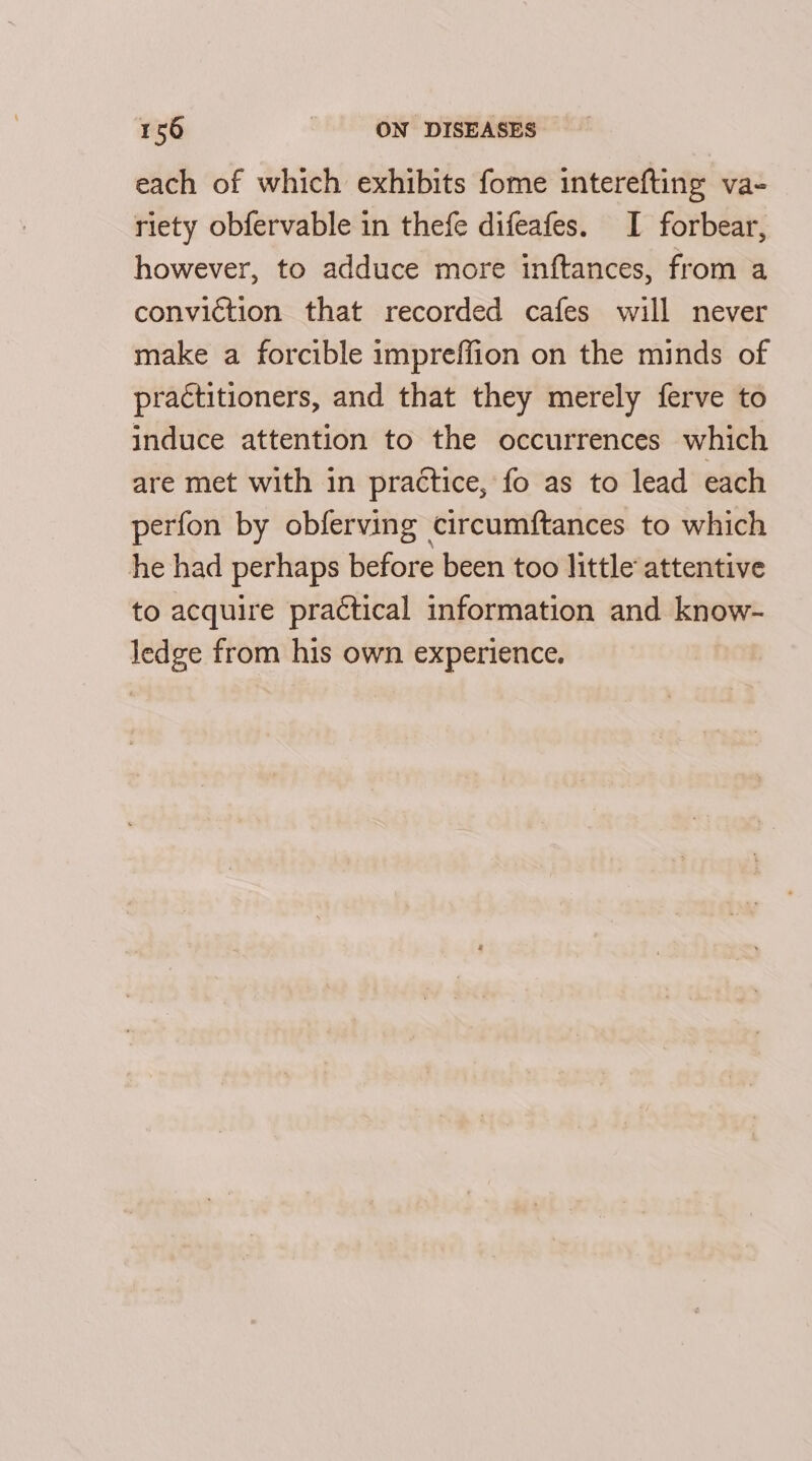 each of which exhibits fome interefting va- riety obfervable in thefe difeafes. I forbear, however, to adduce more inftances, from a conviction that recorded cafes will never make a forcible impreffion on the minds of practitioners, and that they merely ferve to induce attention to the occurrences which are met with in practice, fo as to lead each perfon by obferving circumftances to which he had perhaps before been too little attentive to acquire practical information and know- ledge from his own experience.