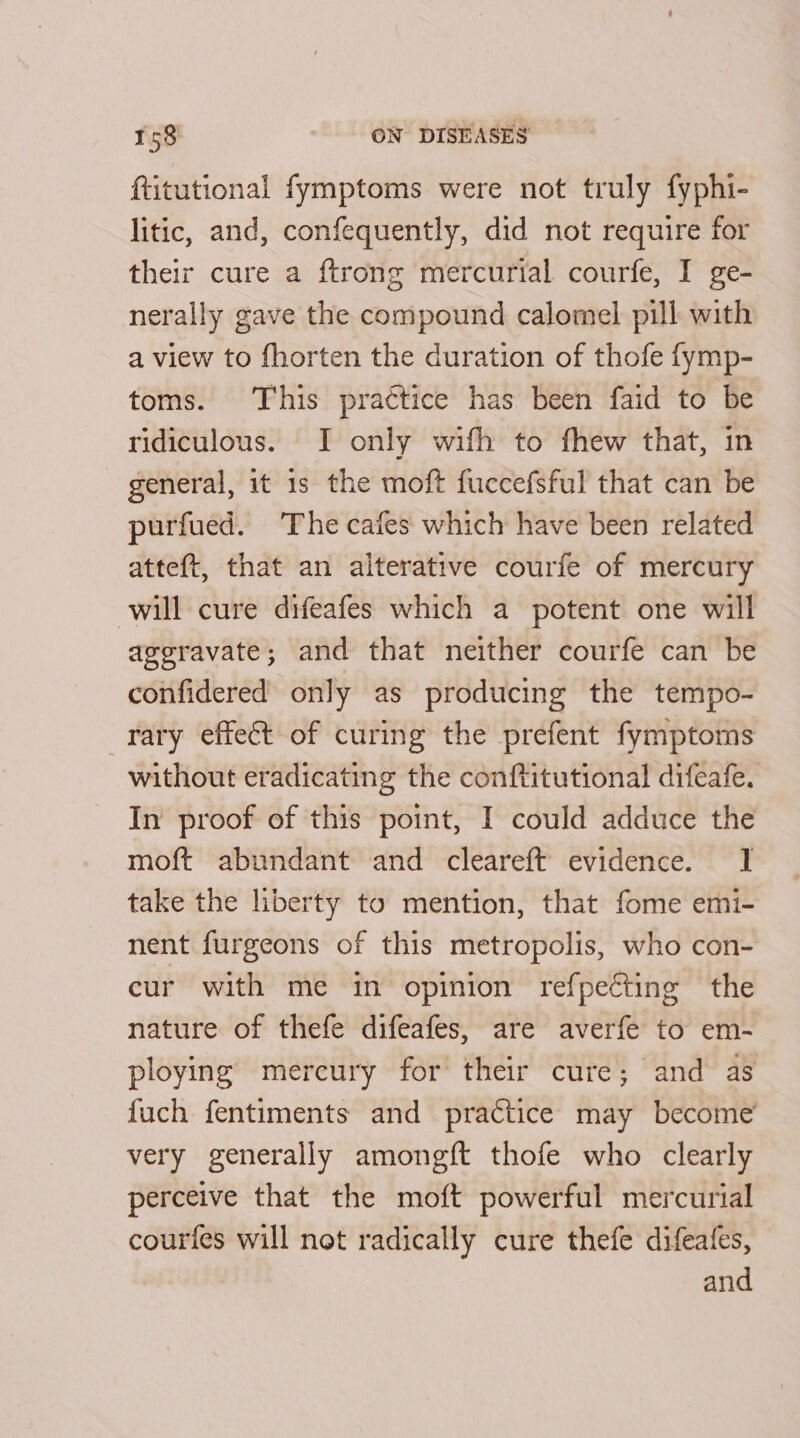 ftitutional fymptoms were not truly fyphi- litic, and, confequently, did not require for their cure a {trong mercurial courfe, I ge- nerally gave the compound calomel pill with a view to fhorten the duration of thofe fymp- toms. This practice has been faid to be ridiculous. I only with to fhew that, in general, it is the moft fuccefsful that can be purfued. The cafes which have been related atteft, that an alterative courfe of mercury will cure difeafes which a potent one will aggravate; and that neither courfe can be confidered only as producing the tempo- rary effect of curing the prefent fymptoms without eradicating the conftitutional difeafe. In proof of this point, I could adduce the moft abundant and cleareft evidence. I take the liberty to mention, that fome emi- nent furgeons of this metropolis, who con- cur with me in opinion refpecting the nature of thefe difeafes, are averfe to em- ploying mercury for their cure; and as fuch fentiments and practice may become’ very generally amongft thofe who clearly perceive that the moft powerful mercurial courfes will not radically cure thefe difeafes, | and