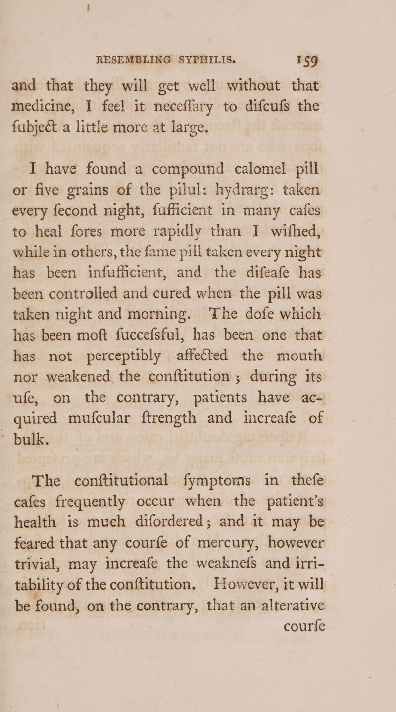 and that they will get well without that medicine, I feel it neceflary to difcufs the fubject a little more at large. I have found a compound calomel pill or five grains of the pilul: hydrarg: taken every fecond night, fufficient in many cafes to heal fores more rapidly than I wifhed, while in others, the fame pill taken every night has been infufficient, and. the difeafe has: been controlled and cured when the pill was taken night and morning. The dofe which has been moft fuccefsful, has been one that has. not perceptibly affected the mouth nor weakened the conftitution ; during its ufe, on the contrary, patients hase ac quired mufcular ftrength and increafe of bulk. The conftitutional fymptoms in thefe cafes frequently occur when the patient’s health is much difordered; and it may be feared that any courfe of mercury, however trivial, may increafe the weaknefs and irri- tability of the conftitution. However, it will be found, on the contrary, that an alterative courfe