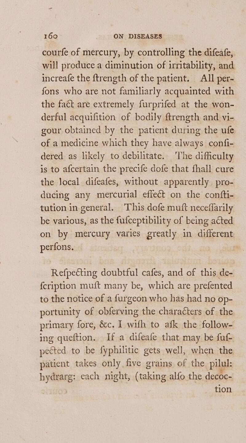 courfe of mercury, by controlling the difeafe, will produce a diminution of irritability, and increafe the ftrength of the patient. All per- fons who are not familiarly acquainted with the fact are extremely furprifed at the won- derful acquifition of bodily ftrength and vi- gour obtained by the patient during the ufe of a medicine which they have always confi- dered as likely to debilitate. ‘The difficulty is to afcertain the precife dofe that fhall cure the local difeafes, without apparently. pro- ducing any mercurial effect on the confti- tution in general. ‘This dofe muft neceflarily be various, as the fufceptibility of being acted on by mercury varies greatly in different perfons. : Refpecting doubtful cafes, and of this de- fcription muft many be, which are prefented to the notice of a furgeon who has had no op- portunity of obferving the characters of the primary fore, &amp;c. 1 wifh to afk the follow- ing queftion. If a difeafe that may be fuf- pected to be fyphilitic gets well, when the patient takes only five grains of the pilul: Pr each night, (taking alfo the decoc- tion