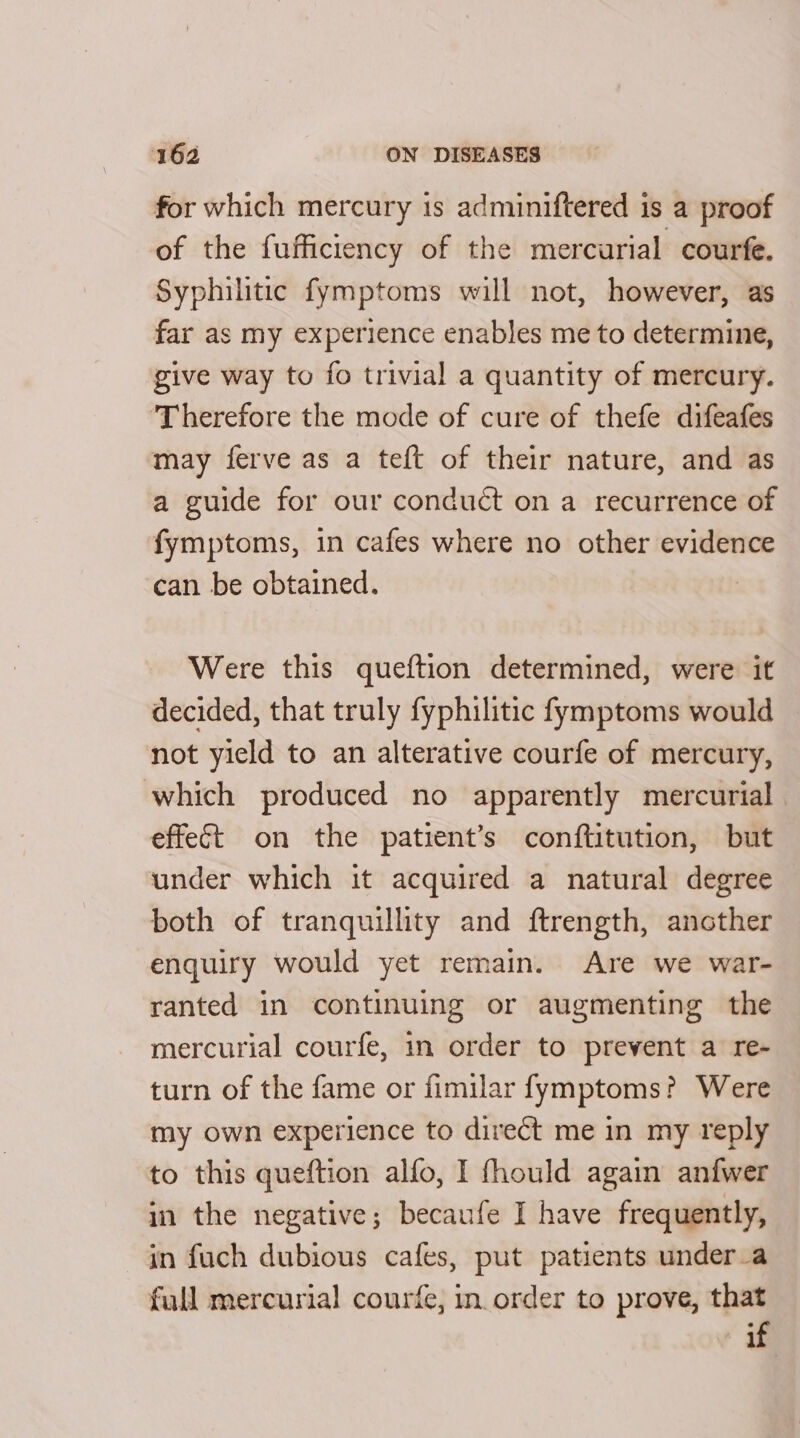 for which mercury is adminiftered is a proof of the fufficiency of the mercurial courfe. Syphilitic fymptoms will not, however, as far as my experience enables me to determine, give way to fo trivial a quantity of mercury. ‘Therefore the mode of cure of thefe difeafes may ferve as a teft of their nature, and as a guide for our conduct on a recurrence of fymptoms, in cafes where no other evidence can be obtained. | Were this queftion determined, were it decided, that truly fyphilitic fymptoms would not yield to an alterative courfe of mercury, which produced no apparently mercurial effect on the patient’s conftitution, but under which it acquired a natural degree both of tranquillity and ftrength, another enquiry would yet remain. Are we war- ranted in continuing or augmenting the mercurial courfe, i order to prevent a re- turn of the fame or fimilar fymptoms? Were my own experience to direct me in my reply to this queftion alfo, I fhould again anfwer in the negative; becaufe I have frequently, in fuch dubious cafes, put patients under_a full mercurial courfe, in order to prove, that