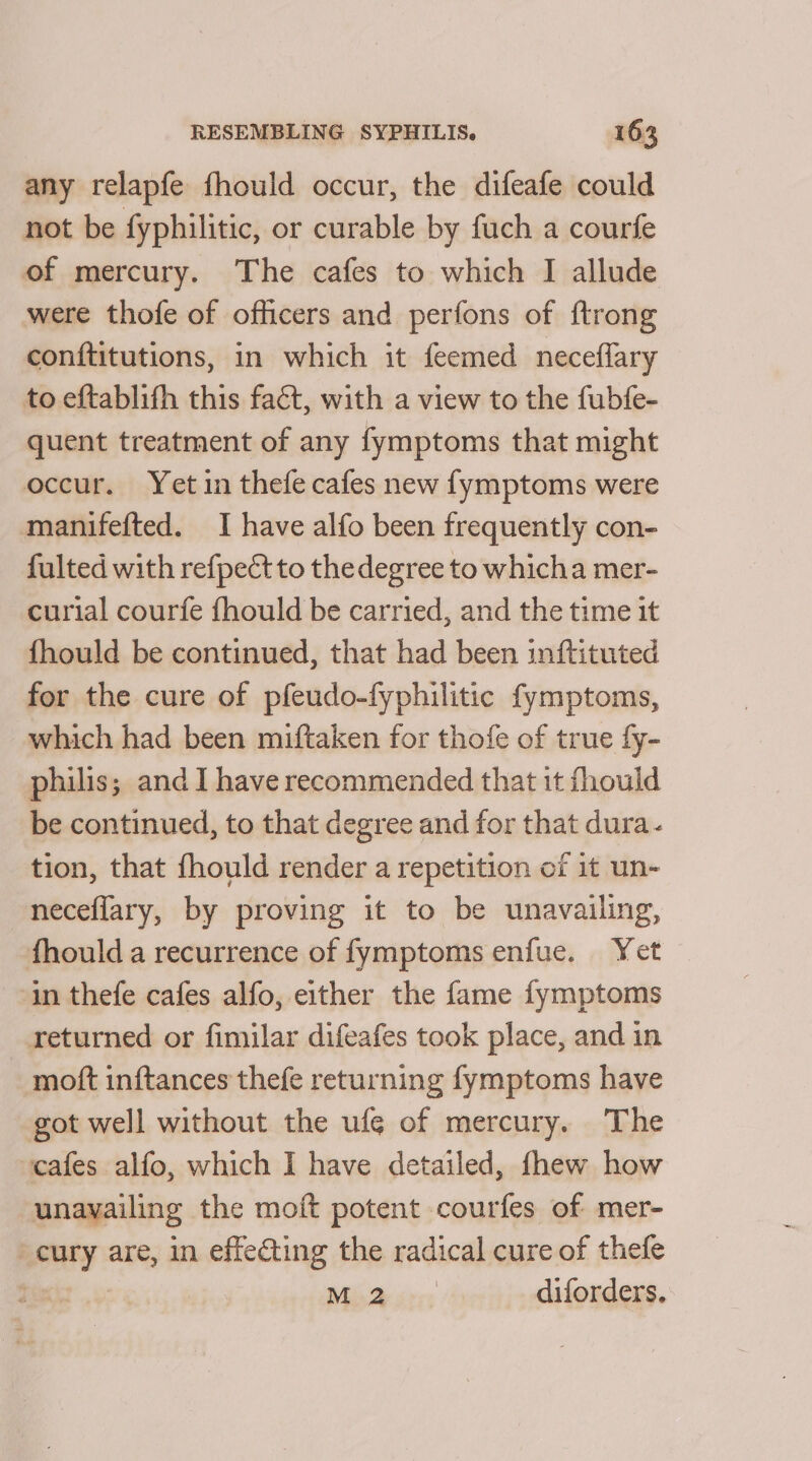 any relapfe fhould occur, the difeafe could not be fyphilitic, or curable by fuch a courfe of mercury. The cafes to which I allude were thofe of officers and perfons of ftrong conftitutions, in which it feemed neceffary to eftablifh this fact, with a view to the fubfe- quent treatment of any fymptoms that might occur. Yet in thefe cafes new fymptoms were manifefted. I have alfo been frequently con- fulted with refpect to the degree to whicha mer- curial courfe fhould be carried, and the time it fhould be continued, that had been inftituted for the cure of pfeudo-fyphilitic fymptoms, which had been miftaken for thofe of true fy- philis; and 1 have recommended that it fhould be continued, to that degree and for that dura- tion, that fhould render a repetition of it un- neceflary, by proving it to be unavailing, fhould a recurrence of fymptoms enfue. Yet in thefe cafes alfo, either the fame fymptoms returned or fimilar difeafes took place, and in moft inftances thefe returning fymptoms have got well without the ufe of mercury. The cafes alfo, which I have detailed, fhew how unavailing the moft potent courfes of mer- -cury are, in effecting the radical cure of thefe Misarsrs diforders.