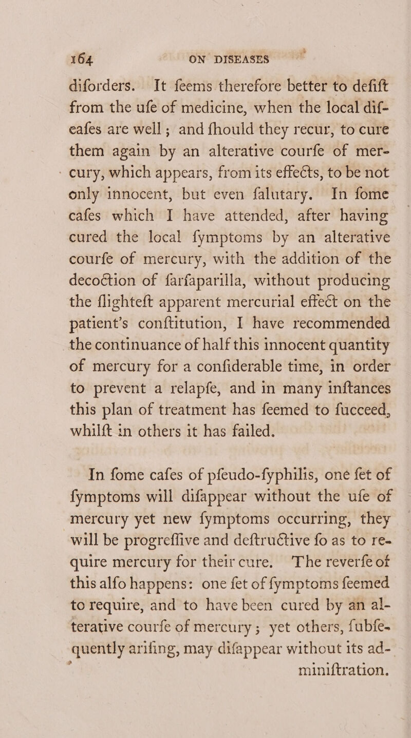 diforders. It feems therefore better to defift from the ufe of medicine, when the local dif- cafes are well; and fhould they recur, to cure them again by an alterative courfe of mer- - cury, which appears, from its effects, to be not only innocent, but even falutary. In fome cafes which I have attended, after having cured the local fymptoms by an alterative courfe of mercury, with the addition of the decoction of farfaparilla, without producing the flighteft apparent mercurial effect on the patient’s conftitution, I have recommended the continuance of half this innocent quantity of mercury for a confiderable time, in order to prevent a relapfe, and in many inftances this plan of treatment has feemed to fucceed, whilft in others it has failed. In fome cafes of pfeudo-fyphilis, one fet of fymptoms will difappear without the ufe of mercury yet new fymptoms occurring, they will be progreffive and deftru€tive fo as to re- quire mercury for their cure. ‘The reverfe of this alfo happens: one fet of fymptoms feemed to require, and to have been cured by an al- terative courfe of mercury; yet others, fubfe- quently arifing, may difappear without its ad- miniftration.