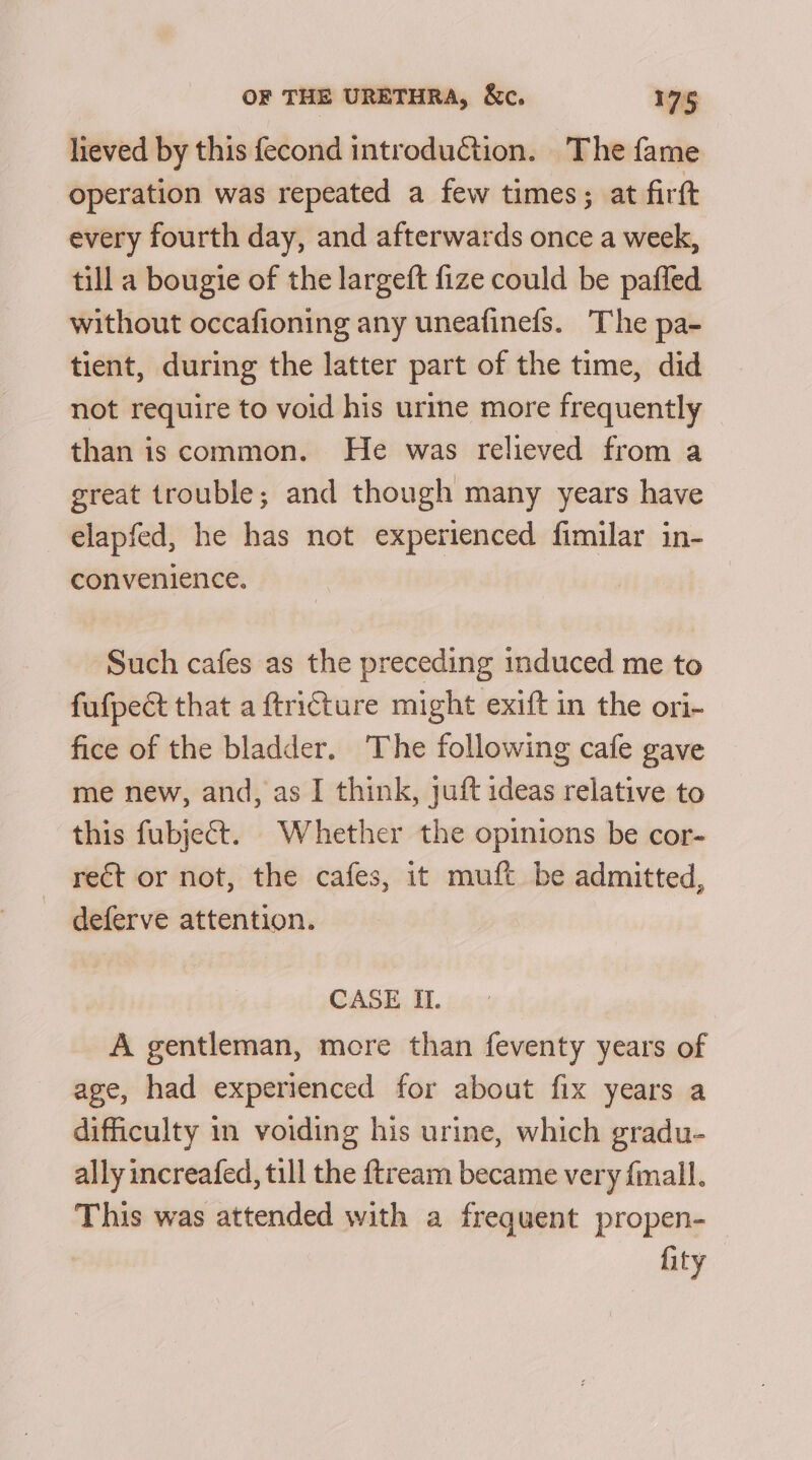 lieved by this fecond introduction. The fame operation was repeated a few times; at firft every fourth day, and afterwards once a week, till a bougie of the largeft fize could be pafled without occafioning any uneafinefs. The pa- tient, during the latter part of the time, did not require to void his urme more frequently than is common. He was relieved from a great trouble; and though many years have elapfed, he has not experienced fimilar in- convenience. Such cafes as the preceding induced me to fufpect that a ftri€ture might exift in the ori- fice of the bladder. The following cafe gave me new, and, as I think, juft ideas relative to this fubject. Whether the opinions be cor- rect or not, the cafes, it muft be admitted, deferve attention. CASE II. A gentleman, more than feventy years of age, had experienced for about fix years a difficulty in voiding his urine, which gradu- ally increafed, till the {tream became very {mall. This was attended with a frequent propen- fity