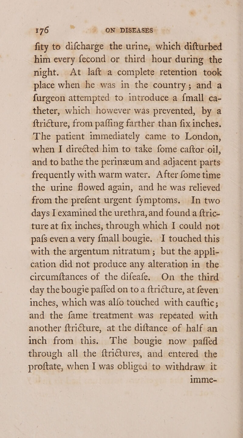 fity to difcharge the urine, which difturbed him every fecond or third hour during the night. At laft a complete retention took place when he was in the country; and a furgeon attempted to introduce a {mall ca- theter, which however was prevented, by a ftricture, from paffing farther than fix inches. The patient immediately came to London, when I directed him to take fome caftor oil, and to bathe the perinzeum and adjacent parts frequently with warm water. After fome time the urine flowed again, and he was relieved from the prefent urgent fymptoms. In two days I examined the urethra, and found a ftric- ture at fix inches, through which I could not pafs even a very fmall bougie. I touched this with the argentum nitratum ; but the appli- cation did not produce any alteration in the circumftances of the difeafe. On the third day the bougie pafied on to a ftricture, at feven inches, which was alfo touched with cautftic; and the fame treatment was repeated with another ftri€ture, at the diftance of half an inch from this. The bougie now pafied through all the ftrictures, and entered the proftate, when I was obliged to withdraw it imme-