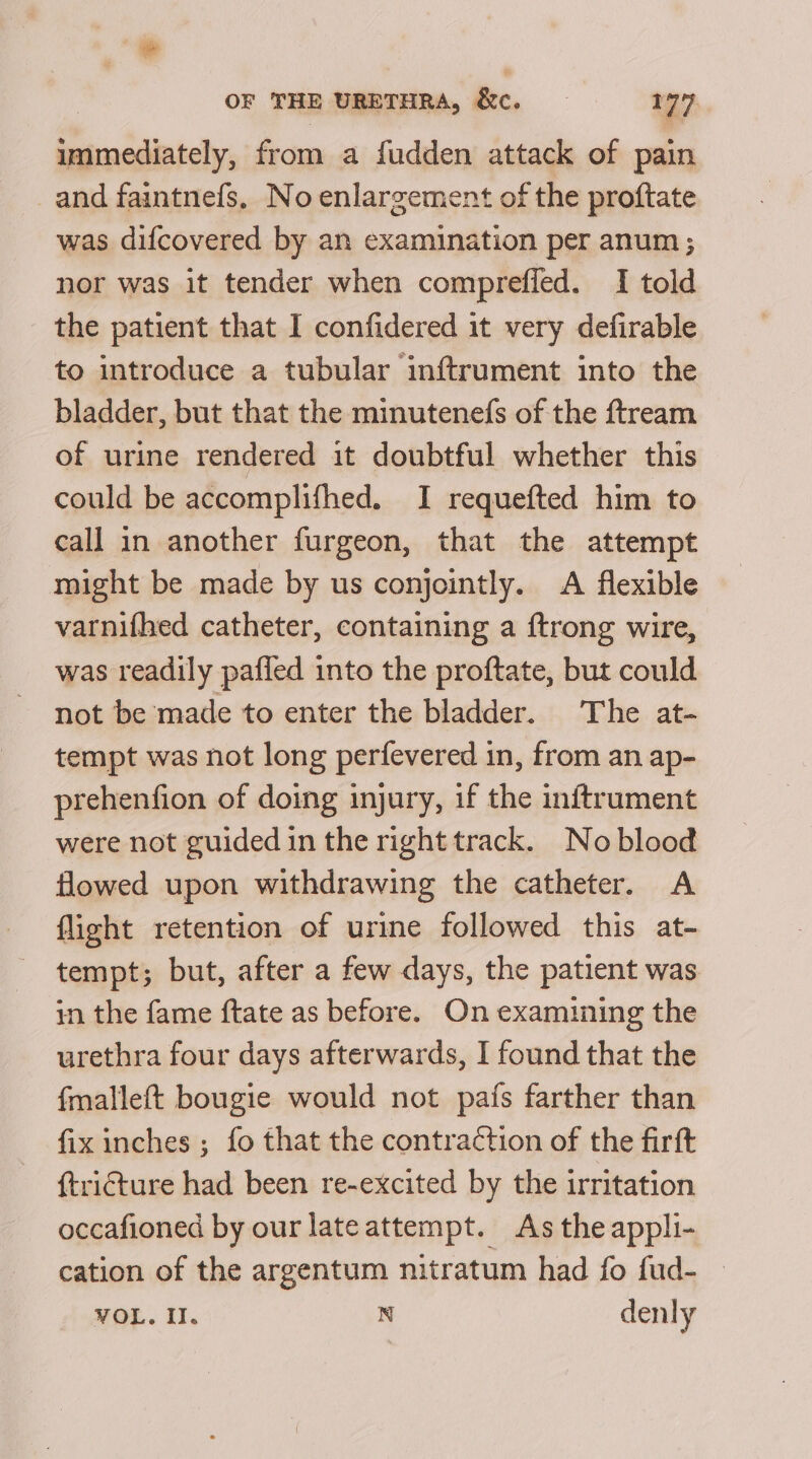 immediately, from a fudden attack of pain and faintnefs, No enlargement of the proftate was difcovered by an examination per anum ; nor was it tender when comprefied. I told the patient that I confidered it very defirable to introduce a tubular inftrument into the bladder, but that the minutenefs of the ftream of urine rendered it doubtful whether this could be accomplifhed. I requefted him to call in another furgeon, that the attempt might be made by us conjointly. A flexible varnifhed catheter, containing a {trong wire, was readily pafled into the proftate, but could not be made to enter the bladder. The at- tempt was not long perfevered in, from an ap- prehenfion of doing injury, if the inftrument were not guided in the right track. No blood flowed upon withdrawing the catheter. A flight retention of urine followed this at- tempt; but, after a few days, the patient was in the fame ftate as before. On examining the urethra four days afterwards, I found that the fmalleft bougie would not pais farther than fix inches ; fo that the contraction of the firft {tricture had been re-excited by the irritation occafioned by our lateattempt. As the appli- cation of the argentum nitratum had fo fud- — VOL. II. N denly