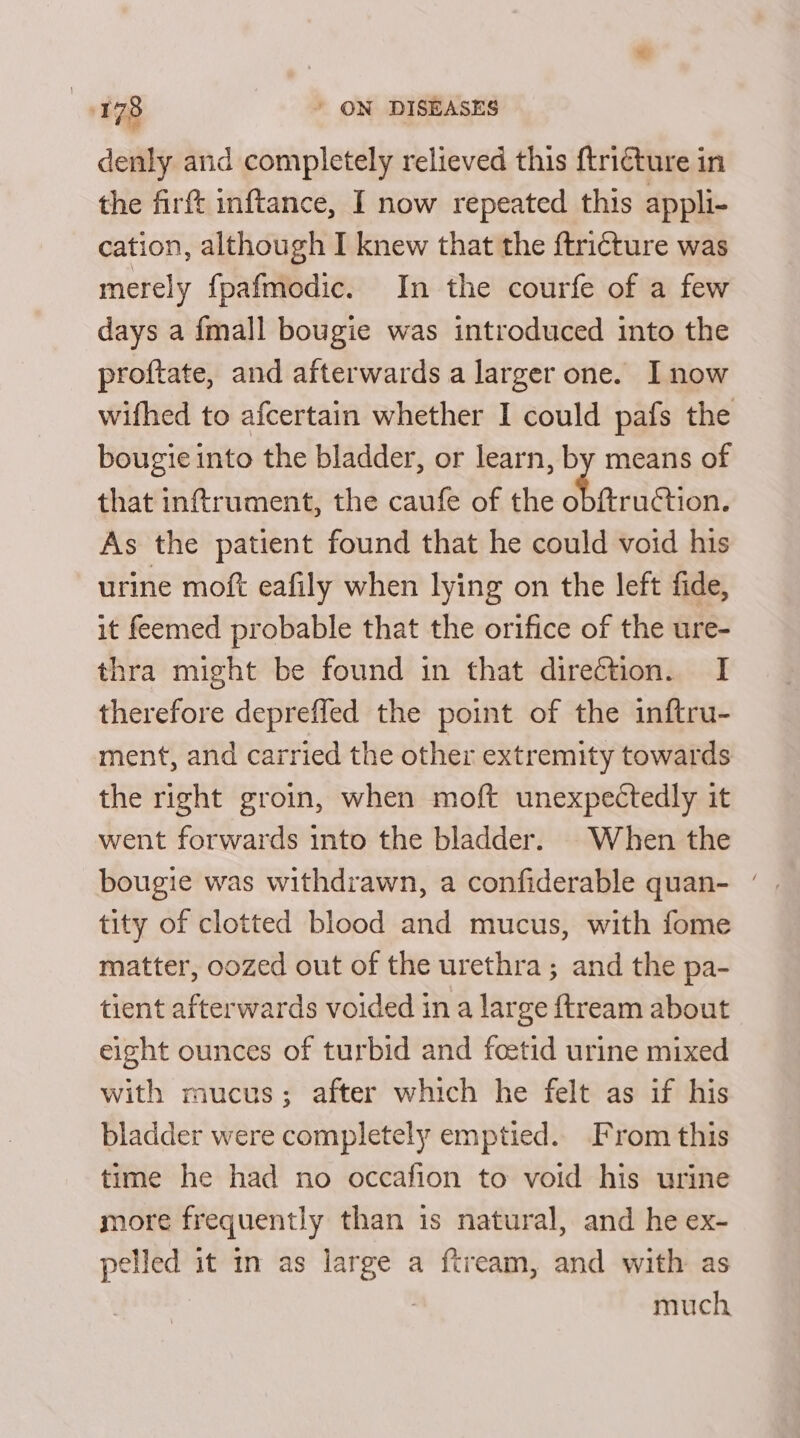 denly and completely relieved this ftricture in the firft inftance, I now repeated this appli- cation, although I knew that the ftricture was merely fpafmodic. In the courfe of a few days a {mall bougie was introduced into the proftate, and afterwards a larger one. I now wifhed to afcertain whether I could pafs the bougie into the bladder, or learn, by means of that inftrument, the caufe of the obfru¢tion. As the patient found that he could void his urine moft eafily when lying on the left fide, it feemed probable that the orifice of the ure- thra might be found in that direction. I therefore depreffed the point of the inftru- ment, and carried the other extremity towards the right groin, when moft unexpectedly it went forwards into the bladder. When the bougie was withdrawn, a confiderable quan- ‘ tity of clotted blood and mucus, with fome matter, oozed out of the urethra ; and the pa- tient afterwards voided in a large {tream about eight ounces of turbid and feetid urine mixed with mucus; after which he felt as if his bladder were completely emptied. From this time he had no occafion to void his urine more frequently than is natural, and he ex- pelled it in as large a ftream, and with as | much