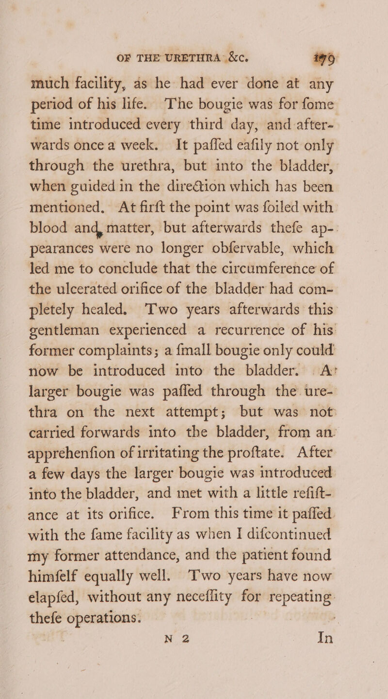 much facility, as he had ever done at any period of his life. The bougie was for fome time introduced every third day, and after- wards once a week. It paffed eafily not only through the urethra, but into the bladder, when guided in the direGtion which has been mentioned, At firft the point was foiled with blood and, matter, but afterwards thefe ap-: pearances were no longer obfervable, which led me to conclude that the circumference of the ulcerated orifice of the bladder had com- pletely healed. T'wo years afterwards this gentleman experienced a recurrence of his former complaints; a {mall bougie only could now be introduced into the bladder. A® larger bougie was pafied through the ure- thra on the next attempt; but was not carried forwards into the bladder, from an’ apprehenfion of irritating the proftate. After a few days the larger bougie was introduced into the bladder, and met with a little refift- ance at its orifice. From this time it paffed. with the fame facility as when I difcontinued my former attendance, and the patient found himfelf equally well. Two years have now elapfed, without any neceffity for repeating thefe operations. N 2 In