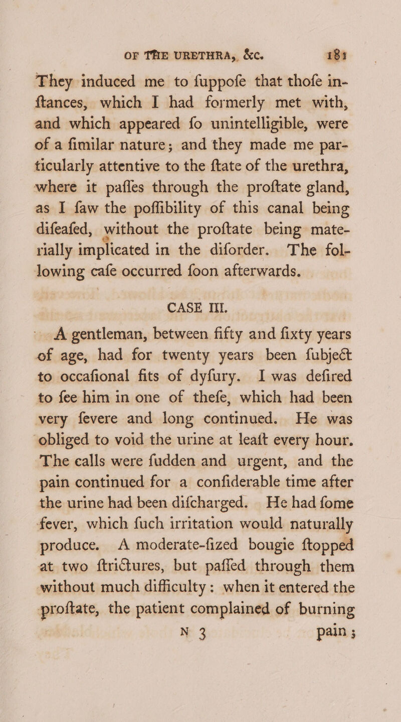 They induced me to fuppofe that thofe in- ftances, which I had formerly met with, and which appeared fo unintelligible, were of a fimilar nature; and they made me par- ticularly attentive to the ftate of the urethra, where it pafles through the proftate gland, as I faw the poffibility of this canal being difeafed, without the proftate being mate- rially implicated in the diforder. The fol- lowing cafe occurred foon afterwards. CASE IIL. A gentleman, between fifty and fixty years of age, had for twenty years been fubject to occafional fits of dyfury. I was defired to fee him in one of thefe, which had been very fevere and long continued. He was obliged to void the urine at leaft every hour. The calls were fudden and urgent, and the pain continued for a confiderable time after the urine had been difcharged. He had fome fever, which fuch irritation would naturally produce. A moderate-fized bougie ftopped at two ftrictures, but paffed through them without much difficulty: when it entered the proftate, the patient complained of burning N 3 pain ;