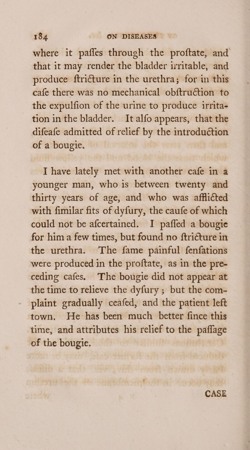 where it paffes through the proftate, and that it may render the bladder irritable, and produce ftriéture in the urethra; for in this cafe there was no mechanical obftruction to the expulfion of the urine to produce irrita- tion in the bladder. It alfo appears, that the difeafe admitted of relief by the introduction of a bougie. I have lately met with another cafe in a younger man, who 1s between twenty and thirty years of age, and who was afflicted with fimilar fits of dyfury, the caufe of which could not be afcertained. I pafled a bougie for him a few times, but found no ftricture in the urethra. The fame painful fenfations were produced in the proftate, as in the pre- ceding cafes. The bougie did not appear at the time to relieve the dyfury ; but the com- plaint gradually ceafed, and the patient left town, He has been much better fince this time, and attributes his relief to the paflage of the bougie. CASE