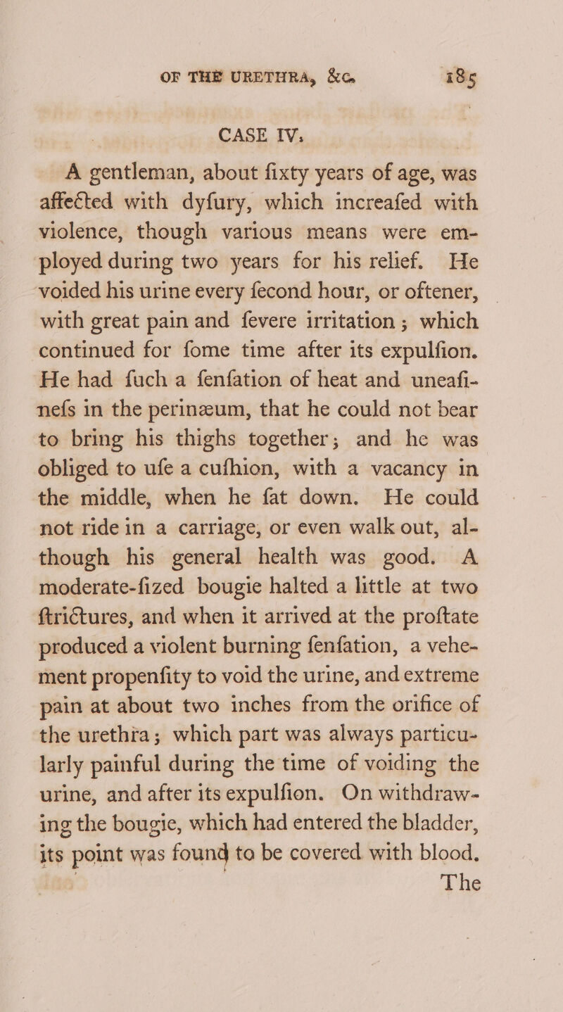 CASE IV, A gentleman, about fixty years of age, was affected with dyfury, which increafed with violence, though various means were em- ployed during two years for his relief. He voided his urine every fecond hour, or oftener, with great pain and fevere irritation ; which continued for fome time after its expulfion. He had fuch a fenfation of heat and uneafi- nefs in the perinzeum, that he could not bear to bring his thighs together; and he was obliged to ufe a cufhion, with a vacancy in the middle, when he fat down. He could not ride in a carriage, or even walk out, al- though his general health was good. A moderate-fized bougie halted a little at two ftrictures, and when it arrived at the proftate produced a violent burning fenfation, a vehe- ment propenfity to void the urine, and extreme pain at about two inches from the orifice of the urethra; which part was always particu- larly painful during the time of voiding the urine, and after its expulfion. On withdraw- ing the bougie, which had entered the bladder, its point was found to be covered with blood.