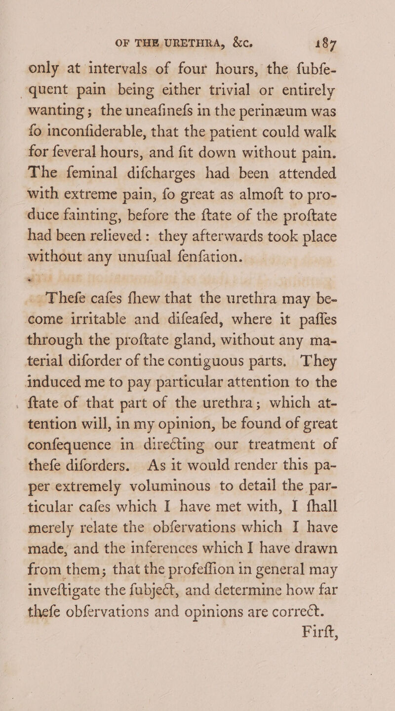 only at intervals of four hours, the fubfe- quent pain being either trivial or entirely wanting; the uneafinefs in the perineum was fo inconfiderable, that the patient could walk for feveral hours, and fit down without pain. The feminal difcharges had been attended with extreme pain, fo great as almoft to pro- duce fainting, before the {tate of the proftate had been relieved: they afterwards took place without any unufual fenfation. _. Thefe cafes fhew that the urethra may be- come irritable and difeafed, where it paffles through the proftate gland, without any ma- terial diforder of the contiguous parts. They induced me to pay particular attention to the . {tate of that part of the urethra; which at- tention will, in my opinion, be found of great confequence in directing our treatment of thefe diforders. As it would render this pa- per extremely voluminous to detail the par- ticular cafes which I have met with, I fhall merely relate the obfervations which I have made, and the inferences which I have drawn from them; that the profeffion in general may inveftigate the fubject, and determine how far thefe obfervations and opinions are correct. Firft,