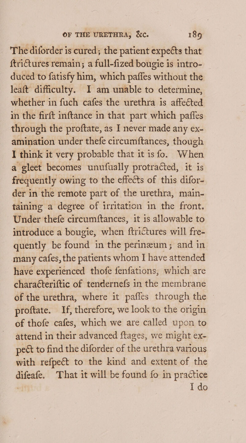 The diforder is cured; the patient expects that ftrictures remain; a full-fized bougie is intro- duced to fatisfy him, which paffes without the leaft difficulty. I am unable to determine, whether in fuch cafes the urethra is affected in the firft inftance in that part which paffes through the proftate, as I never made any ex- amination under thefe circumftances, though I think it very probable that it is fo. When a gleet becomes unufually protracted, it is frequently owing to the effects of this difor- der in the remote part of the urethra, main- taining a degree of irritation in the front. Under thefe circumftances, it is allowable to introduce a bougie, when ftrictures will fre- quently be found in the perineum; and in many cafes, the patients whom I have attended have experienced thofe fenfations, which are characteriftic of tendernefs in the membrane of the urethra, where it paffes through the ~ proftate. If, therefore, we look to the origin of thofe cafes, which we are called upon to attend in their advanced ftages, we might ex- pect to find the diforder of the urethra various with refpect to the kind and extent of the difeafe. That it will be found fo in practice . I do