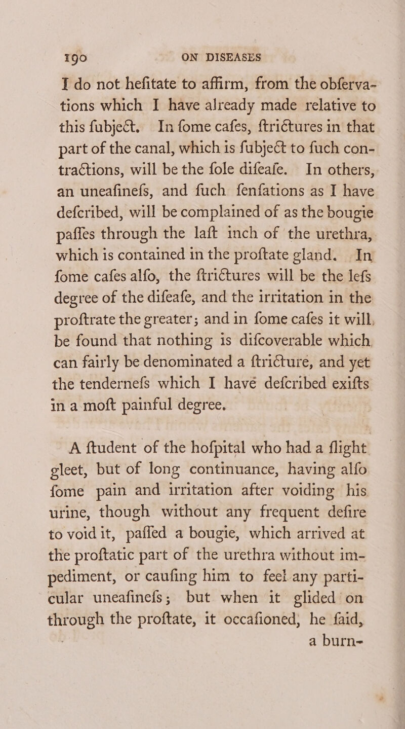 I do not hefitate to affirm, from the obferva- tions which I have already made relative to this fubject. In fome cafes, ftriétures in that part of the canal, which is fubject to fuch con- tractions, will be the fole difeafe. In others, an uneafinefs, and fuch fenfations as I have defcribed, will be complained of as the bougie paffes through the laft mnch of the urethra, which is contained 1n the proftate gland. In fome cafes alfo, the ftrictures will be the lefs degree of the difeafe, and the irritation in the proftrate the greater; and in fome cafes it will, be found that nothing is difcoverable which can fairly be denominated a ftricture, and yet the tendernefs which I have defcribed exifts in a moft painful degree. A ftudent of the hofpital who had a flight gleet, but of long continuance, having alfo fome pain and irritation after voiding his urine, though without any frequent defire to void it, paffed a bougie, which arrived at the proftatic part of the urethra without im- pediment, or caufing him to feel-any parti- cular uneafinefs; but when it glided on ps the proftate, it occafioned, he faid, a burn-