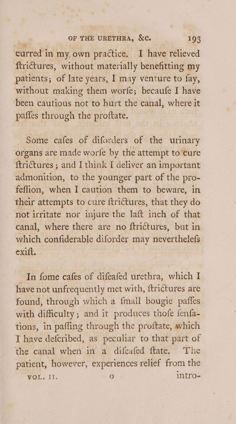 * curred in my, own practice. I have relieved ftrictures, without materially benefitting my patients; of late years, I may venture to fay, without making them worfe; becaufe I have been cautious not to hurt the canal, where it pafles through the proftate. Some cafes of diforders of the urinary organs are made worfe by the attempt to cure ftriGtures ; and I think I deliver an important admonition, to the younger part of the pro- feffion, when I caution them to beware, in their attempts to cure ftrictures, that they do not irritate nor injure the laft inch of that canal, where there are no ftrictures, but in which confiderable diforder may neverthelefs exift. In fome cafes of difeafed urethra, which I have not unfrequently met with, ftrictures are found, through which a {mall bougie paffes with difficulty ; and it produces thofe fenfa- tions, in paffing through the proftate, which I have defcribed, as peculiar to that part of the canal when in a difeafed ftate. The patient, however, experiences relief from the VOL, Il. fe) intro-