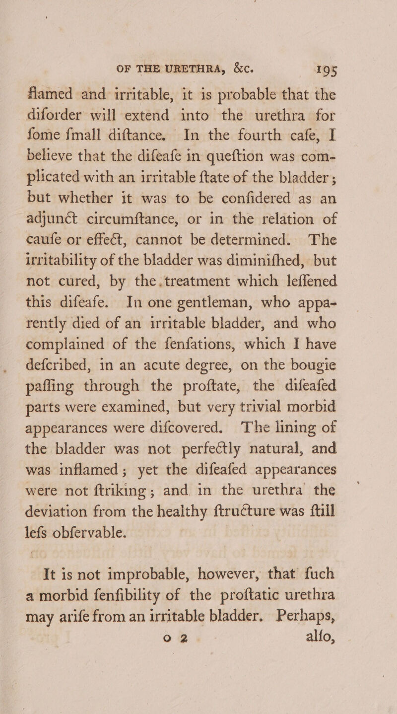 flamed and irritable, it is probable that the diforder will extend into the urethra for fome {mall diftance. In the fourth cafe, I believe that the difeafe in queftion was com- plicated with an irritable ftate of the bladder ; but whether it was to be confidered as an adjunct circumftance, or in the relation of caufe or effect, cannot be determined. The irritability of the bladder was diminifhed, but not cured, by the.treatment which leffened this difeafe. In one gentleman, who appa- rently died of an irritable bladder, and who complained of the fenfations, which I have defcribed, in an acute degree, on the bougie pafling through the proftate, the difeafed parts were examined, but very trivial morbid appearances were difcovered. The lining of the bladder was not perfectly natural, and was inflamed; yet the difeafed appearances were not ftriking; and in the urethra the deviation from the healthy ftructure was ftill lefs obfervable. | It is not improbable, however, that fuch a morbid fenfibility of the proftatic urethra may arife from an irritable bladder. Perhaps, oO 2 alfo,