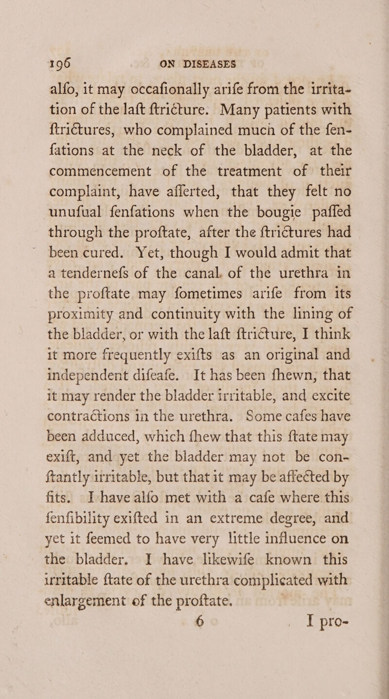 alfo, it may occafionally arife from the irrita- tion of the laft ftritture. Many patients with {trictures, who complained much of the fen- fations at the neck of the bladder, at the commencement of the treatment of their complaint, have afferted, that they felt no unufual fenfations when the bougie paffed through the proftate, after the ftrictures had been cured. Yet, though I would admit that a tendernefs of the canal. of the urethra in the proftate may fometimes arife from its proximity and continuity with the lining of the bladder, or with the laft ftricture, I think it more frequently exifts as an original and independent difeafe. It has been fhewn, that it may render the bladder irritable, and excite contractions 1n the urethra. Some cafes have been adduced, which fhew that this {tate may exift, and yet the bladder may not be con- ftantly irritable, but that it may be affected by fits. Ihave alfo met with a cafe where this fenfibility exifted in an extreme degree, and yet it feemed to have very little influence on the bladder. I have likewife known this uritable {tate of the urethra complicated with enlargement of the proftate. | | 6 _ I pro-