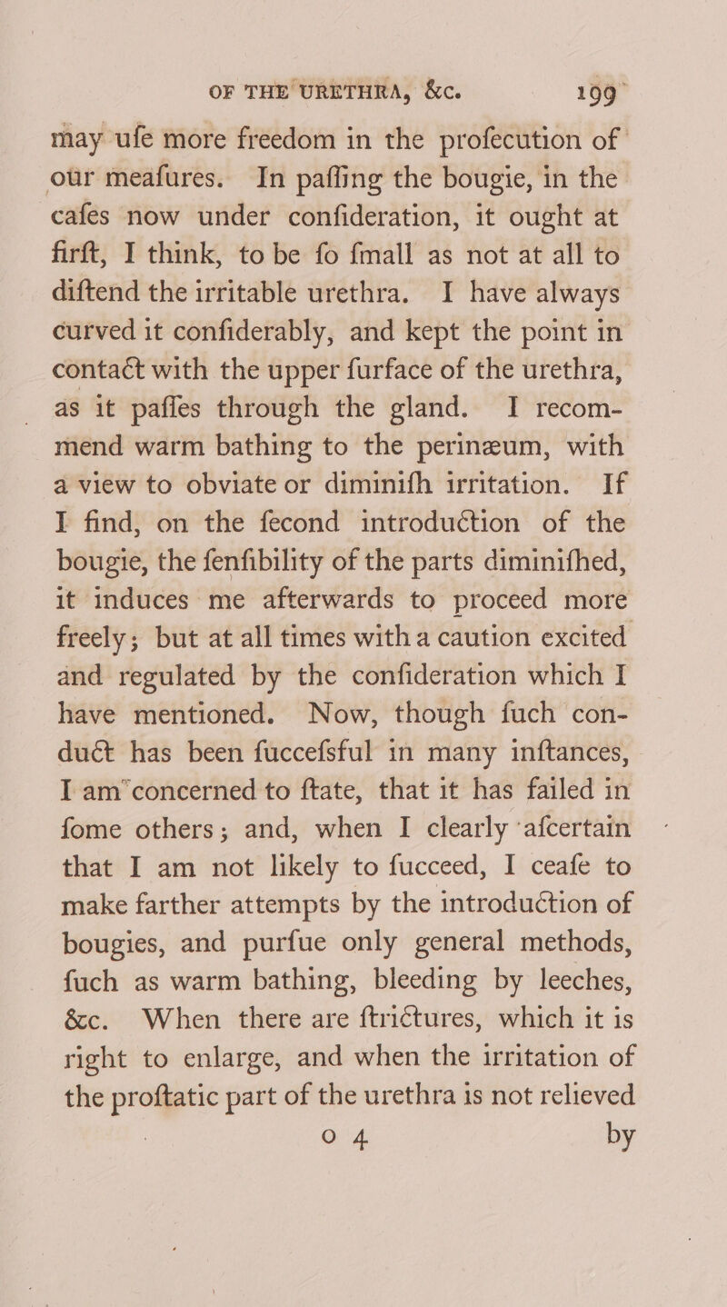 may ufe more freedom in the profecution of our meafures. In paffing the bougie, in the cafes now under confideration, it ought at firft, I think, to be fo fmall as not at all to diftend the irritable urethra. I have always curved it confiderably, and kept the point in contact with the upper furface of the urethra, as it paffes through the gland. I recom- mend warm bathing to the perineum, with a view to obviate or diminifh irritation. If I find, on the fecond introduction of the bougte, the fenfibility of the parts diminifhed, it induces me afterwards to proceed more freely; but at all times witha caution excited and regulated by the confideration which I have mentioned. Now, though fuch con- duct has been fuccefsful in many inftances, I am’concerned to ftate, that it has failed in fome others; and, when I clearly ‘afcertain that I am not likely to fucceed, I ceafe to make farther attempts by the introduétion of bougies, and purfue only general methods, fuch as warm bathing, bleeding by leeches, Sc. When there are ftrictures, which it is right to enlarge, and when the irritation of the proftatic part of the urethra is not relieved O 4 by