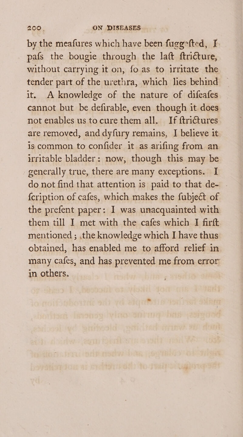 by the meafures which have been fugefted, I pafs the bougie through the laft ftricture, without carrying it on, fo as to irritate the tender part of the urethra, which lies behind it. A knowledge of the nature of difeafes cannot but be defirable, even though it does not enables us tocure them all. If ftrictures are removed, and dyfury remains, I believe it is common to confider it as arifing from an irritable bladder: now, though this may be generally true, there are many exceptions. I do not find that attention is paid to that de- - {cription of cafes, which makes the fubject of the prefent paper: I was unacquainted with them till I met with the cafes which I firft mentioned ; the knowledge which I have thus obtained, has enabled me to afford relief in many cafes, and has prevented me from error in others.