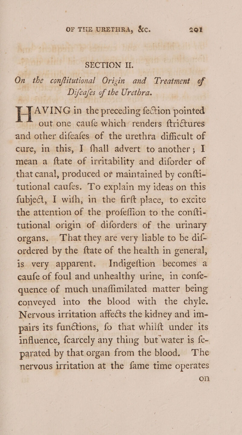 SECTION II. On the conftitutional Origin and Treatment of Difeafes of the Urethra. HA! NG in the preceding {ection pointed out one caufe which’ renders ftrictures and other difeafes of the urethra difficult of cure, in this, I fhall advert to another; I mean a ftate of irritability and diforder of that canal, produced of maintained by confti- tutional caufes. To explain my ideas on this fubjeét, I with, in the firft place, to excite the attention of the profeffion to the confti- tutional origin of diforders of the urinary organs. That they are very liable to be dif- ordered by the ftate of the health in general, is very apparent. Indigeftion becomes a caufe of foul and unhealthy urine, in confe- quence of much unaffimilated matter being conveyed into the blood with the chyle. Nervous irritation affects the kidney and im- pairs its functions, fo that whiift under its influence, fcarcely any thing but water is {e- parated by that organ from the blood. The nervous iritation at the fame time operates on