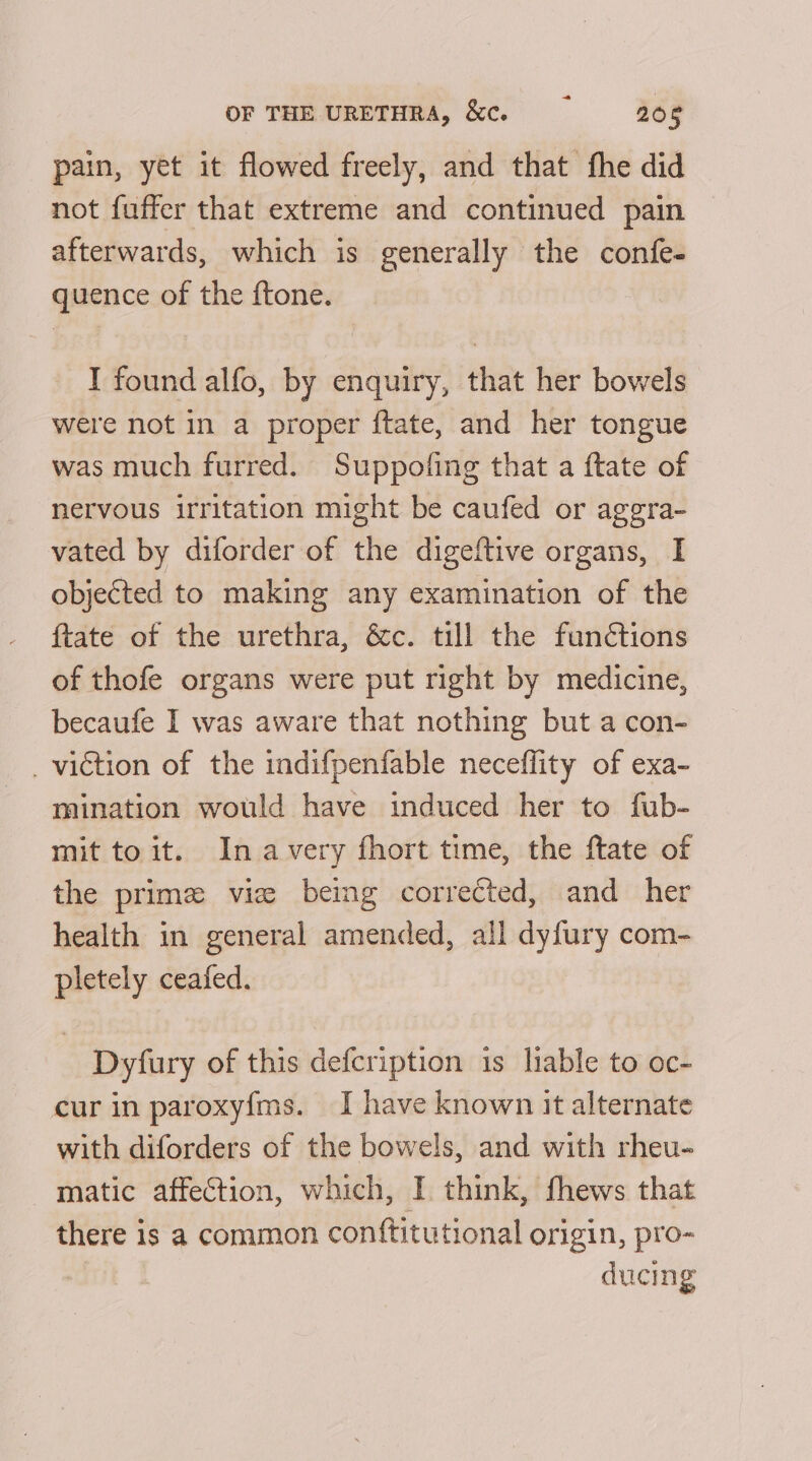 pain, yet it flowed freely, and that fhe did not fuffer that extreme and continued pain afterwards, which is generally the confe- quence of the ftone. I found alfo, by enquiry, that her bowels were not in a proper ftate, and her tongue was much furred. Suppofing that a ftate of nervous irritation might be caufed or aggra- vated by diforder of the digeftive organs, I objected to making any examination of the ftate of the urethra, &amp;c. till the functions of thofe organs were put right by medicine, becaufe I was aware that nothing but a con- _ viction of the indifpenfable neceffity of exa- mination would have induced her to fub- mit to it. In avery fhort time, the ftate of the prime vie being corrected, and her health in general amended, all dyfury com- pletely ceafed. Dyfury of this defcription is liable to oc- cur in paroxyfms. I have known it alternate with diforders of the bowels, and with rheu- matic affection, which, I think, fhews that there is a common conftitutional origin, pro- ducing