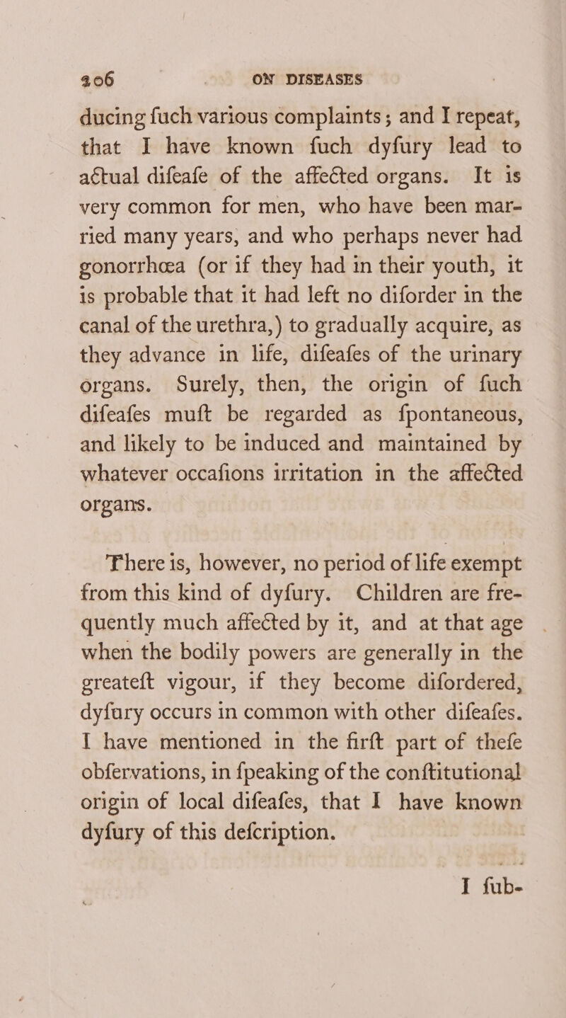 ducing fuch various complaints; and I repeat, that I have known fuch dyfury lead to actual difeafe of the affected organs. It is very common for men, who have been mar- ried many years, and who perhaps never had gonorrheea (or if they had in their youth, it is probable that it had left no diforder in the canal of the urethra,) to gradually acquire, as they advance in life, difeafes of the urinary organs. Surely, then, the origin of fuch difeafes muft be regarded as fpontaneous, and likely to be induced and maintained by whatever occafions irritation in the affected organs. There is, however, no period of life exempt from this kind of dyfury. Children are fre- quently much affected by it, and at that age . when the bodily powers are generally in the greateft vigour, if they become difordered, dyfary occurs in common with other difeafes. I have mentioned in the firft part of thefe obfervations, in {peaking of the conftitutional origin of local difeafes, that I have known dyfury of this defcription.