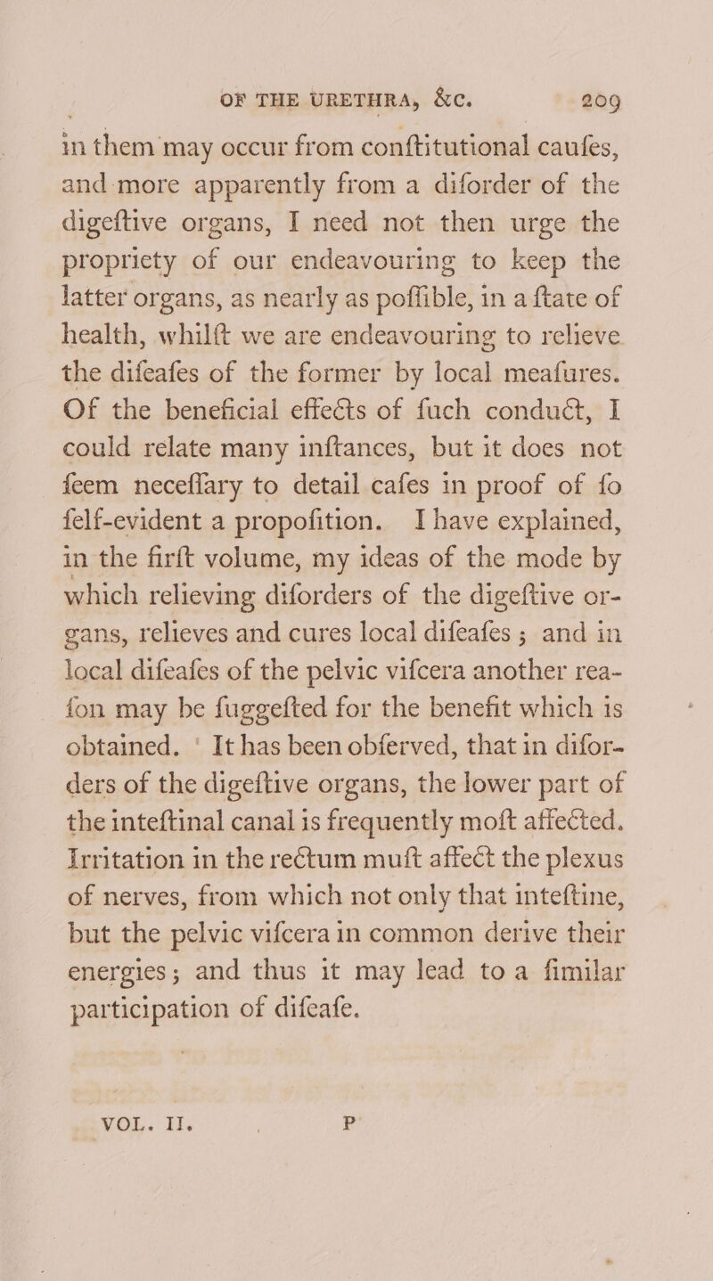 in them may occur from conftitutional caufes, and more apparently from a diforder of the digeftive organs, I need not then urge the propriety of our endeavouring to keep the latter organs, as nearly as poffible, in a ftate of health, whilft we are endeavouring to relieve the difeafes of the former by local meafures. Of the beneficial effects of fuch conduct, I could relate many inftances, but it does not feem neceflary to detail cafes in proof of fo felf-evident a propofition. Ihave explained, in the firft volume, my ideas of the mode by which relieving diforders of the digeftive or- gans, relieves and cures local difeafes ; and in local difeafes of the pelvic vifcera another rea- fon may be fuggefted for the benefit which is obtained. ‘ It has been obferved, that in difor- ders of the digeftive organs, the lower part of the inteftinal canal is frequently moft affected. irritation in the rectum muft affect the plexus of nerves, from which not only that inteftine, but the pelvic vifcera in common derive their energies; and thus it may lead toa fimilar participation of difeafe. VOL. Il. £