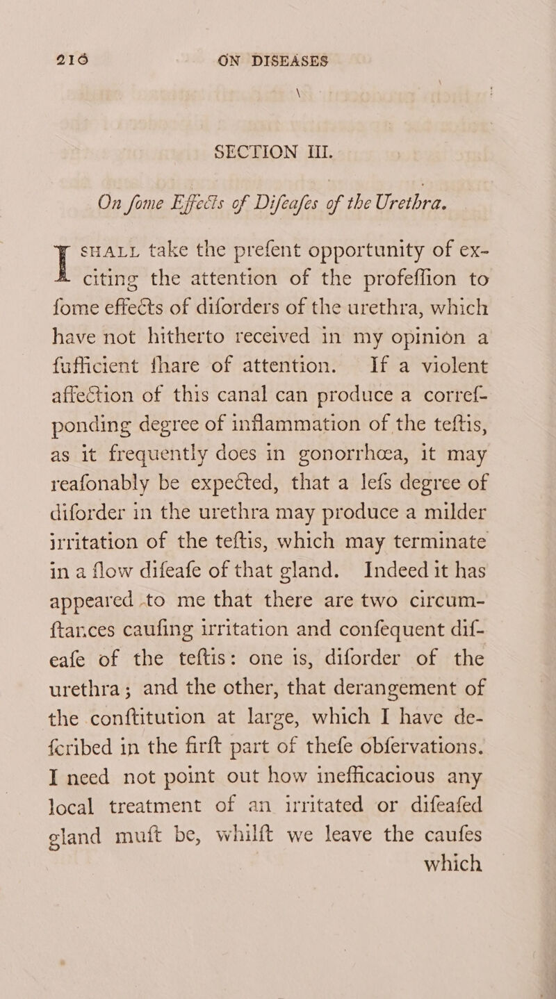 \ SECTION III. On fome Effects of Difeafes of the Urethra. I sHALL take the prefent opportunity of ex- citing the attention of the profeflion to fome effects of diforders of the urethra, which have not hitherto recerved in my opinion a fafficient fhare of attention. If a violent affection of this canal can produce a corref- ponding degree of inflammation of the teftis, as it frequently does in gonorrhcea, it may reafonably be expected, that a lefs degree of diforder in the urethra may produce a milder irritation of the teftis, which may terminate in a flow difeafe of that gland. Indeed it has appeared to me that there are two circum- {tances caufing irritation and confequent dif- eafe of the teftis: one 1s, diforder of the urethra; and the other, that derangement of the conftitution at large, which I have de- feribed in the firft part of thefe obfervations. I need not point out how inefficacious any local treatment of an irritated or difeafed gland muft be, whilft we leave the caufes which