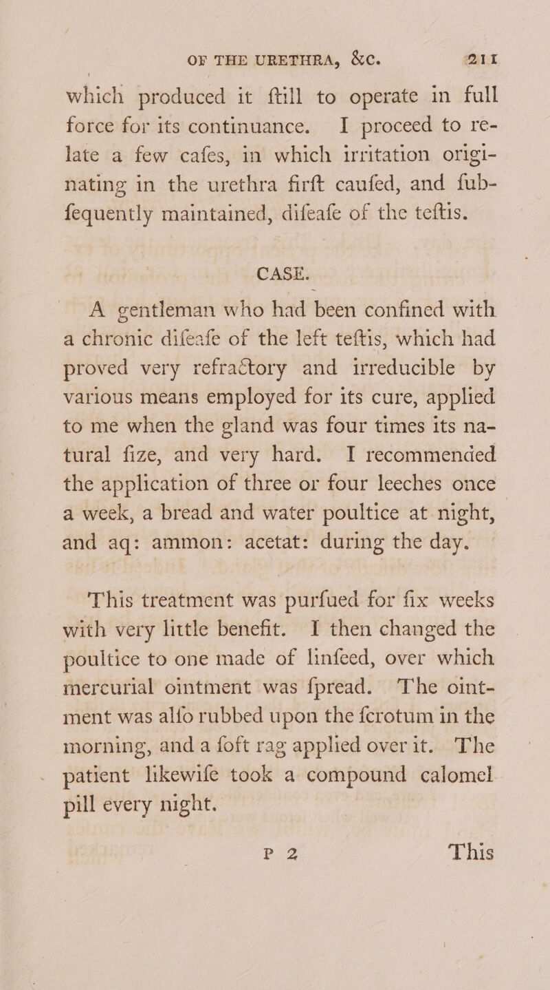 which produced it ftill to operate in full force for its continuance. I proceed to re- late a few cafes, in which irritation origi- nating in the urethra firft caufed, and fub- fequently maintained, difeafe of the teftis. CASE. A gentleman who had been confined with a chronic difeafe of the left teftis, which had proved very refractory and irreducible by various means employed for its cure, applied to me when the gland was four times its na- tural fize, and very hard. I recommended the application of three or four leeches once a week, a bread and water poultice at night, and aq: ammon: acetat: during the day. This treatment was purfued for fix weeks with very little benefit. I then changed the poultice to one made of linfeed, over which mercurial ointment was fpread. The oint- ment was alfo rubbed upon the fcrotum in the morning, and a foft rag applied over it. The patient likewife took a compound calomel pill every night. P 2 This