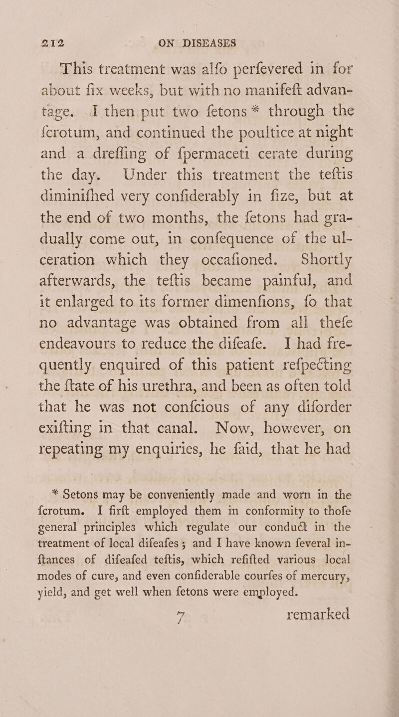 This treatment was alfo perfevered in for about fix weeks, but with no manifeft advan- tage. I then put two fetons* through the {crotum, and continued the poultice at night and a drefling of {permaceti cerate during the day. Under this treatment the teftis diminifhed very confiderably in fize, but at the end of two months, the fetons had gra- dually come out, in confequence of the ul- ceration which they occafioned. Shortly afterwards, the teftis became painful, and it enlarged to its former dimenfions, fo that no advantage was obtained from all thefe endeavours to reduce the difeafe. I had fre- quently enquired of this patient refpecting the ftate of his urethra, and been as often told that he was not confcious of any diforder exifting in that canal. Now, however, on repeating my enquiries, he faid, that he had * Setons may be conveniently made and worn in the {crotum. I firft employed them in conformity to thofe general principles which regulate our conduct in the treatment of local difeafes ; and I have known feveral in- ftances of difeafed teftis, which refifted various local modes of cure, and even confiderable courfes of mercury, yield, and get well when fetons were employed. ty | remarked 4 é