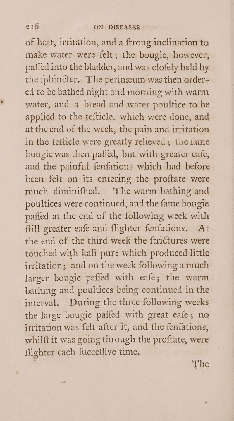 of heat, irritation, and a ftrong inclination ta make water were felt; the bougie, however, pafied into the bladder, and was clofely held by the fphincter. ‘The perinzum was then order ed to be bathed night and morning with warm water, and a bread and water poultice to be applied to the tefticle, which were done, and at the end of the week, the pain and irritation in the tefticle were greatly relieved; the fame bougie was then pafled, but with greater eafe, and the painful fenfations which had before been felt on its entering the proftate were much diminifhed. The warm bathing and poultices were continued, and the fame bougie paffed at the end of the following week with {till greater eafe and flighter fenfations. At the end of the third week the ftrictures were touched with kali pur: which produced little irritation; and on the week following a much larger bougie pafled with eafe; the warm bathing and poultices being continued in the interval. During the three following weeks the large bougie pafled with great eafe; no irritation was felt after it, and the fenfations, whilft it was going through the proftate, were flighter each fuccellive time. ‘ The