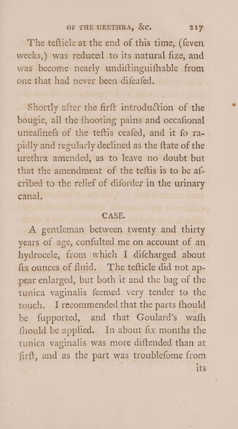 The tefticle at the end of this time, (feven weeks,) was reduced to its natural fize, and was become nearly undiftinguifhable from one that had never been difeafed. Shortly after the firfe introduction of the bougie, all the {hooting pains and occafional uneafinefs of the teftis ceafed, and it fo ra- pidly and regularly declined as the ftate of the urethra amended, as to leave no doubt but that the amendment of the teftis is to be af- cribed to the relief of diforder in the urinary canal. CASE. A gentleman between twenty and thirty years of age, confulted me on account of an hydrocele, from which I difcharged about fix ounces of fluid. The tefticle did not ap- pear enlarged, but both it and the bag of the tunica vaginalis feemed very tender to the touch. I recommended that the parts fhould be fupported, and that Goulard’s wath fhould be applied. In about fix months the tunica vaginalis was more diftended than at firft, and as the part was troublefome from its