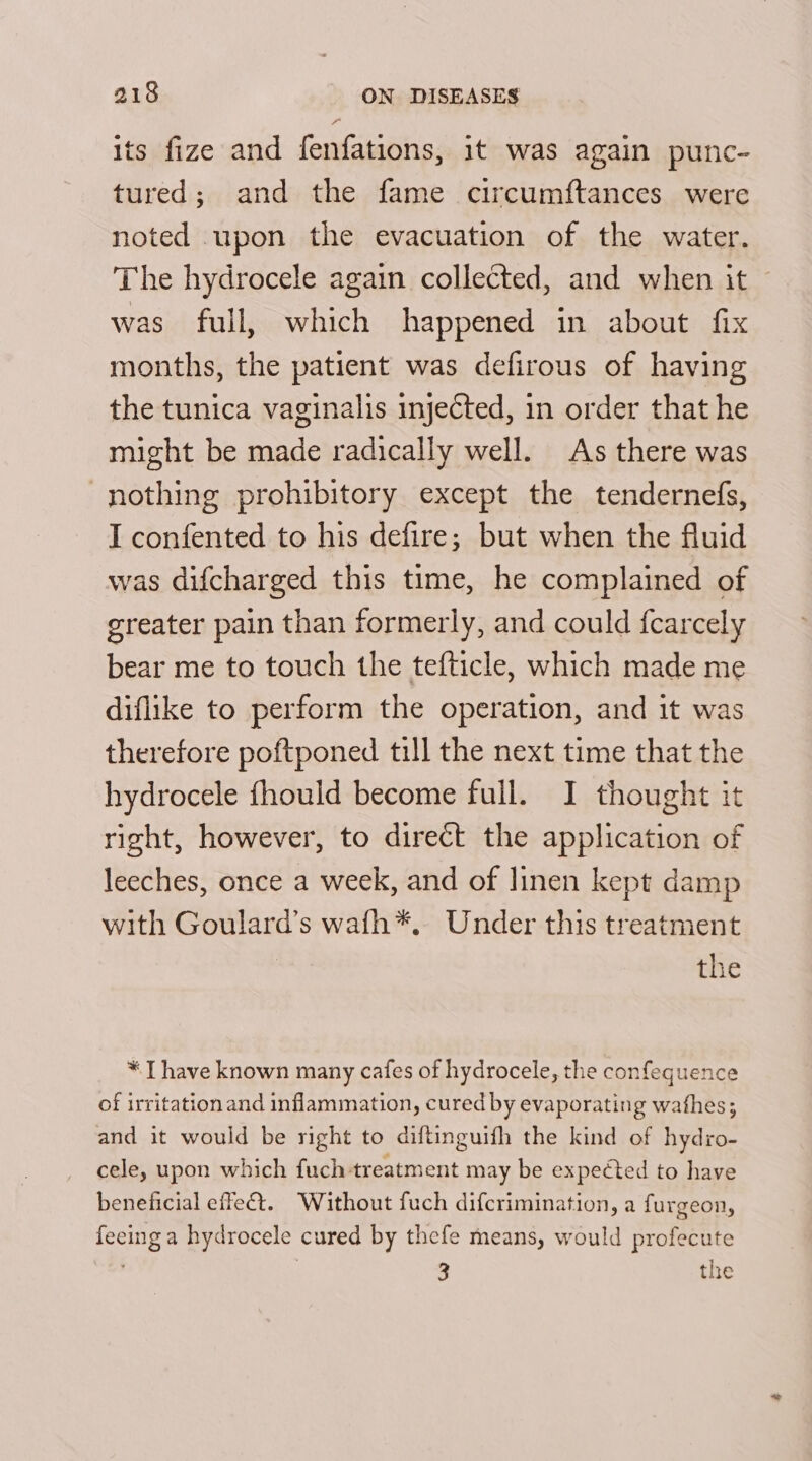 its fize and fenfations, it was again punc- tured; and the fame circumftances were noted upon the evacuation of the water. The hydrocele again collected, and when it was full, which happened in about fix months, the patient was defirous of having the tunica vaginalis injected, in order that he might be made radically well. As there was nothing prohibitory except the tendernefs, I confented to his defire; but when the fluid was difcharged this time, he complained of greater pain than formerly, and could {carcely bear me to touch the tefticle, which made me diflike to perform the operation, and it was therefore poftponed till the next time that the hydrocele fhould become full. I thought it right, however, to direct the application of leeches, once a week, and of linen kept damp with Goulard’s wafh*. Under this treatment the * I have known many cafes of hydrocele, the confequence of irritation and inflammation, cured by evaporating wafhes; and it would be right to diftinguifh the kind of hydro- cele, upon which fuch treatment may be expected to have beneficial effeét. ‘Without fuch difcrimination, a furgeon, feeing a hydrocele cured by thefe means, would profecute