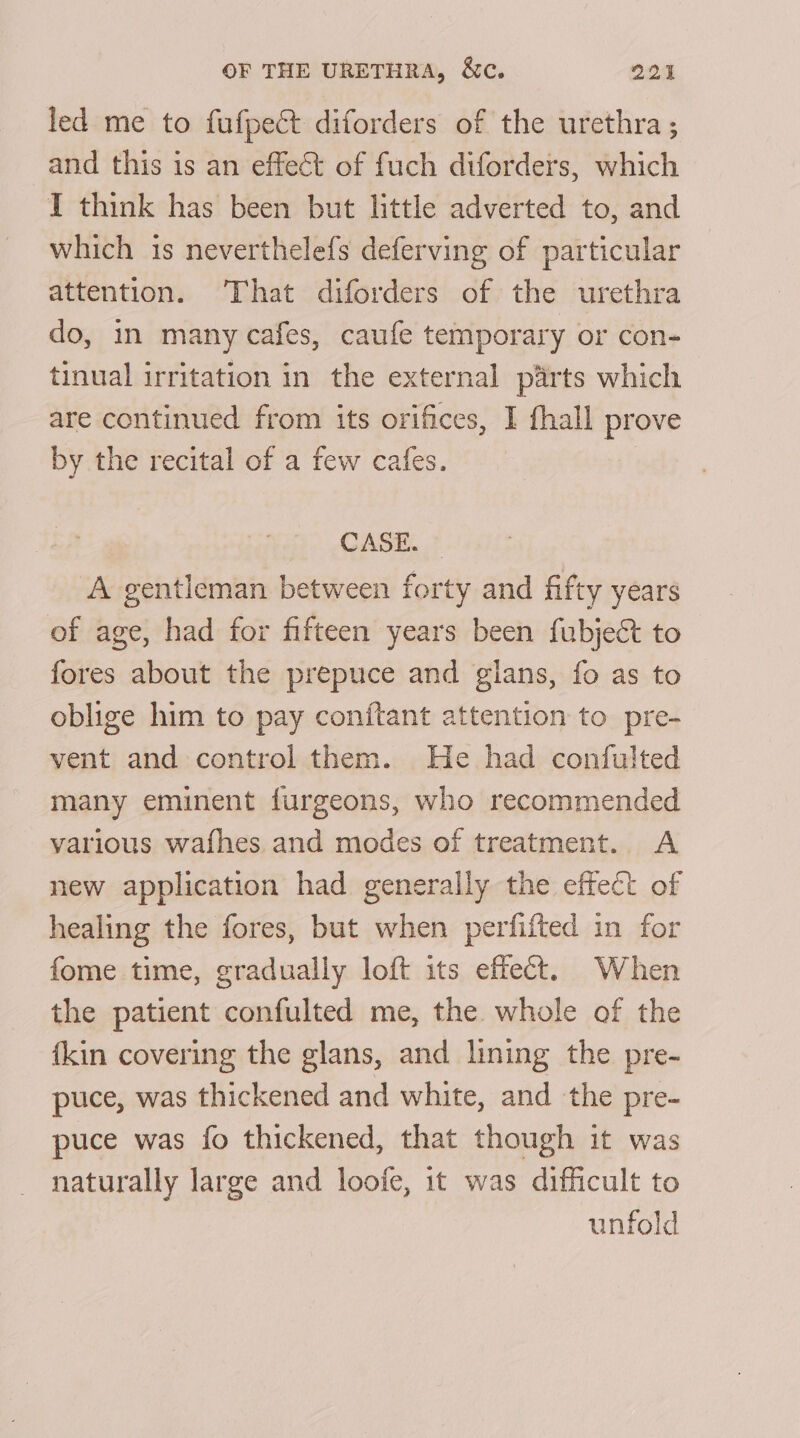 led me to fufpect diforders of the urethra ; and this is an effect of fuch diforders, which I think has been but little adverted to, and which is neverthelefs deferving of particular attention. That diforders of the urethra do, in many cafes, caufe temporary or con- tinual irritation in the external parts which are continued from its orifices, I fhall prove by the recital of a few cafes. CASE...? A gentleman between forty and fifty years of age, had for fifteen years been {ubject to fores about the prepuce and gians, fo as to oblige him to pay conitant attention to pre- vent and control them. He had confulted many eminent furgeons, who recommended various wafhes and modes of treatment. A new application had generally the effect of healing the fores, but when perfifted in for fome time, gradually loft its effect. When the patient confulted me, the whole of the {kin covering the glans, and lining the pre- puce, was thickened and white, and the pre- puce was fo thickened, that though it was naturally large and loofe, it was difficult to unfold