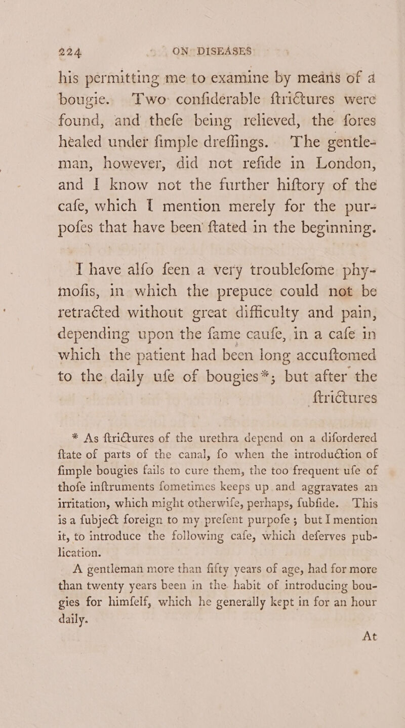his permitting me to examine by means of 4 bougie. Two: confiderable ftrictures were found, and thefe being relieved, the fores healed under fimple dreffings.. The gentle- man, however, did not refide in London, and I know not the further hiftory of the cafe, which { mention merely for the pur- pofes that have been’ tated in the beginning. I have alfo feen a very troublefome phy- mofis, in which the prepuce could not be retracted without great difficulty and pain, depending upon the fame caufe, in a cafe in which the patient had been long accuftomed to the. daily ufe of bougies*; but after the | ‘f{trictures * As firiCtures of the urethra depend on a difordered ftate of parts of the canal, fo when the introduction of fimple bougies fails to cure them, the too frequent ufe of thofe inftruments fometimes keeps up and aggravates an irritation, which might otherwife, perhaps, fubfide. This isa fubject foreign to my prefent purpofe; but I mention it, to introduce the following cafe, which deferves pub- lication. A gentleman more than fifty years of age, had for more than twenty years been in the habit of introducing bou- gies for himfelf, which he generally kept in for an hour daily. At