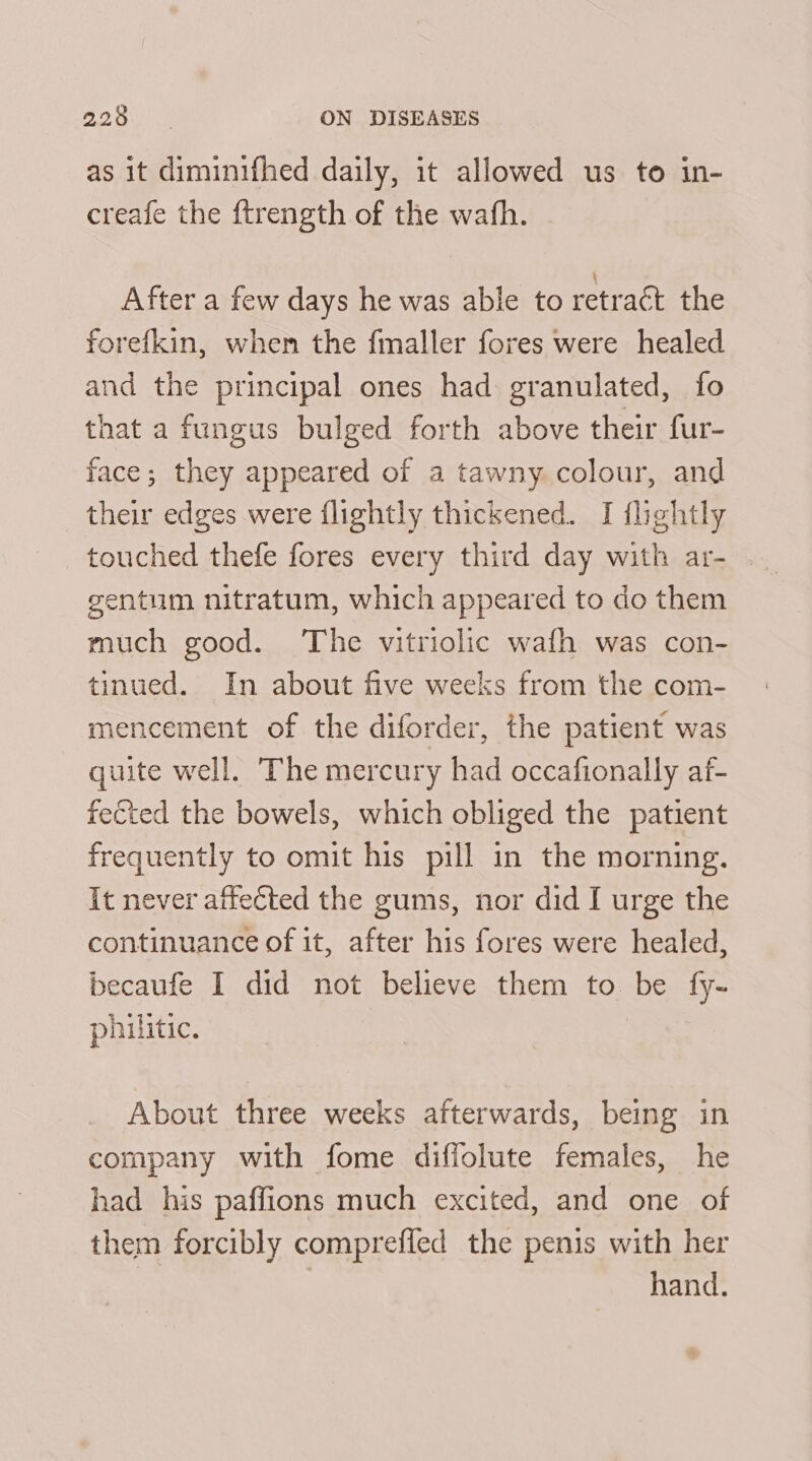 as it diminifhed daily, it allowed us to in- creafe the ftrength of the wath. After a few days he was able to retract the forefkin, when the fmaller fores were healed and the principal ones had granulated, fo that a fungus bulged forth above their fur- face; they appeared of a tawny. colour, and their edges were flightly thickened. I flightly touched thefe fores every third day with ar- gentum nitratum, which appeared to do them much good. The vitriolic wafh was con- tinued. In about five weeks from the com- mencement of the diforder, the patient was quite well. The mercury had occafionally af- fected the bowels, which obliged the patient frequently to omit his pill in the morning. It never attected the gums, nor did I urge the continuance of it, after his fores were healed, becaufe I did not believe them to be fy- philitic. About three weeks afterwards, being in company with fome diffolute females, he had his paffions much excited, and one of them forcibly compreffed the penis with her | hand.