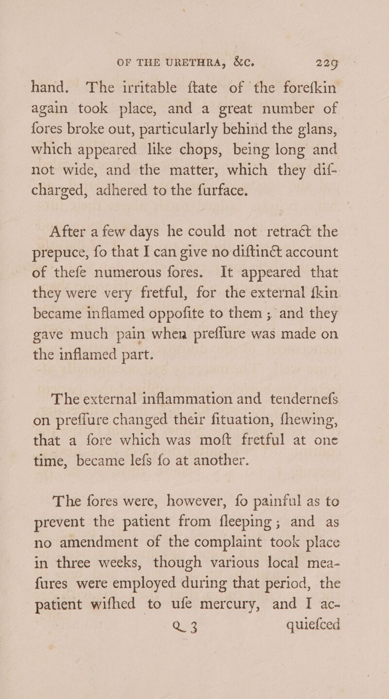 hand. The irritable ftate of the forefkin again took place, and a great number of fores broke out, particularly behind the glans, which appeared like chops, being long and not wide, and the matter, which they dif-. charged, adhered to the furface. After a few days he could not retract the prepuce, fo that I can give no diftinét account of thefe numerous fores. It appeared that they were very fretful, for the external {kin became inflamed oppofite to them ; and they gave much pain when preffure was made on the inflamed part. The external inflammation and tendernefs on preffure changed their fituation, fhewing, that a fore which was moft fretful at one time, became lefs fo at another. The fores were, however, fo painful as to prevent the patient from fleeping; and as no amendment of the complaint took place in three weeks, though various local mea- fures were employed during that period, the patient wifhed to ufe mercury, and I ac- 7 iG quiefced